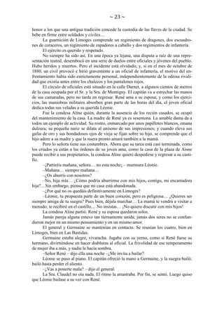 ~ 23 ~
honor a los que una antigua tradición concede la custodia de las llaves de la ciudad. Se
bebe en firme entre soldados y civiles…
La guarnición de Limoges comprende un regimiento de dragones, dos escuadrones de coraceros, un regimiento de zapadores a caballo y dos regimientos de infantería.
El ejército es querido y respetado.
No siempre ha sido así. En una época ya lejana, una disputa a raíz de una representación teatral, desembocó en una serie de duelos entre oficiales y jóvenes del pueblo.
Hubo heridos y muertos. Pero el incidente está olvidado; y, si en el mes de octubre de
1880, un civil provocó e hirió gravemente a un oficial de infantería, el motivo del enfrentamiento había sido estrictamente personal, independientemente de la odiosa rivalidad que existía antes entre los chalecos y los pantalones rojos.
El círculo de oficiales está situado en la calle Darnet, a algunos cientos de metros
de la casa ocupada por el Sr. y la Sra. de Montigny. El capitán va a estrechar las manos
de sus camaradas, pero no tarda en regresar. René ama a su esposa; y como los ejercicios, las maniobras militares absorben gran parte de las horas del día, el joven oficial
dedica todas sus veladas a su querida Léonie.
Fue la condesa Aline quién, durante la ausencia de los recién casados, se ocupó
del mantenimiento de la casa. La madre de René ya es sesentona. La amable dama da a
todos un ejemplo de actividad. Su rostro, enmarcado por unos papillotes blancos, emana
dulzura; su pequeña nariz se dilata al unísono de sus impresiones; y cuando eleva sus
gafas de oro y sus bondadosos ojos de vieja se fijan sobre su hijo, se comprende que el
hijo adore a su madre y que la nuera pronto amará también a la mamá.
Pero lo señora tiene sus costumbres. Ahora que su tarea está casi terminada, como
los criados ya están a las órdenes de su joven ama, como la casa de la plaza de Aisne
puede recibir a sus propietarios, la condesa Aline quiere despedirse y regresar a su castillo.
–¡Partiréis mañana, señora… no esta noche¡ – murmura Léonie.
–Mañana… siempre mañana…
–¿Os aburrís con nosotros?
–No, hija mía… ¿Cómo podría aburrirme con mis hijos, contigo, mi encantadora
hija?... Sin embargo, piensa que mi casa está abandonada.
–¿Por qué no os quedáis definitivamente en Limoges?
–Léonie, tu propuesta parte de un buen corazón, pero es peligrosa… ¿Quieres ser
siempre amiga de tu suegra? Pues bien, déjala marchar… La mamá te vendrá a visitar a
menudo; te recibiré en el castillo… No insistas… ¡No quiero discutir con mis hijos!
La condesa Aline partió. René y su esposa quedaron solos.
Jamás pareja alguna estuvo tan tiernamente unida; jamás dos seres no se confundieron mejor en un mismo pensamiento y en un mismo amor.
El general y Germaine se mantenían en contacto. Se reunían los cuatro, bien en
Limoges, bien en Las Bastidas.
Germaine estaba alegre, vivaracha. Jugaba con su yerno, como si René fuese su
hermano, divirtiéndose en hacer diabluras al oficial. La frivolidad de ese temperamento
de mujer iba a más, y nadie le hacía sombra.
–Señor René – dijo ella una noche –¿Me invita a bailar?
Léonie se puso al piano. El capitán ofreció la mano a Germaine, y la suegra bailó;
bailó hasta perder el aliento.
–¿Vas a ponerte mala? – dijo el general.
La Sra. Claudel no oía nada. El ritmo la arrastraba. Por fin, se sentó. Luego quiso
que Léonie bailase a su vez con René.

 