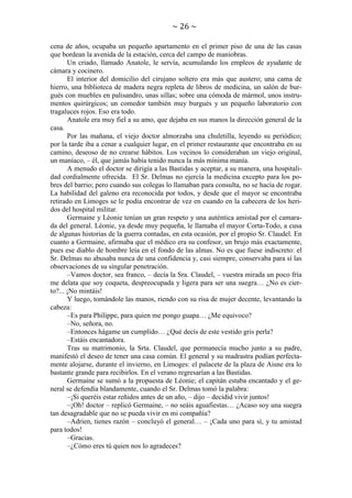 ~ 26 ~
cena de años, ocupaba un pequeño apartamento en el primer piso de una de las casas
que bordean la avenida de la estación, cerca del campo de maniobras.
Un criado, llamado Anatole, le servía, acumulando los empleos de ayudante de
cámara y cocinero.
El interior del domicilio del cirujano soltero era más que austero; una cama de
hierro, una biblioteca de madera negra repleta de libros de medicina, un salón de burgués con muebles en palisandro, unas sillas; sobre una cómoda de mármol, unos instrumentos quirúrgicos; un comedor también muy burgués y un pequeño laboratorio con
tragaluces rojos. Eso era todo.
Anatole era muy fiel a su amo, que dejaba en sus manos la dirección general de la
casa.
Por las mañana, el viejo doctor almorzaba una chuletilla, leyendo su periódico;
por la tarde iba a cenar a cualquier lugar, en el primer restaurante que encontraba en su
camino, deseoso de no crearse hábitos. Los vecinos lo consideraban un viejo original,
un maníaco, – él, que jamás había tenido nunca la más mínima manía.
A menudo el doctor se dirigía a las Bastidas y aceptar, a su manera, una hospitalidad cordialmente ofrecida. El Sr. Delmas no ejercía la medicina excepto para los pobres del barrio; pero cuando sus colegas lo llamaban para consulta, no se hacía de rogar.
La habilidad del galeno era reconocida por todos, y desde que el mayor se encontraba
retirado en Limoges se le podía encontrar de vez en cuando en la cabecera de los heridos del hospital militar.
Germaine y Léonie tenían un gran respeto y una auténtica amistad por el camarada del general. Léonie, ya desde muy pequeña, le llamaba el mayor Corta-Todo, a cusa
de algunas historias de la guerra contadas, en esta ocasión, por el propio Sr. Claudel. En
cuanto a Germaine, afirmaba que el médico era su confesor, un brujo más exactamente,
pues ese diablo de hombre leía en el fondo de las almas. No es que fuese indiscreto: el
Sr. Delmas no abusaba nunca de una confidencia y, casi siempre, conservaba para sí las
observaciones de su singular penetración.
–Vamos doctor, sea franco, – decía la Sra. Claudel, – vuestra mirada un poco fría
me delata que soy coqueta, despreocupada y ligera para ser una suegra… ¿No es cierto?... ¡No mintáis!
Y luego, tomándole las manos, riendo con su risa de mujer decente, levantando la
cabeza:
–Es para Philippe, para quien me pongo guapa… ¿Me equivoco?
–No, señora, no.
–Entonces hágame un cumplido… ¿Qué decís de este vestido gris perla?
–Estáis encantadora.
Tras su matrimonio, la Srta. Claudel, que permanecía mucho junto a su padre,
manifestó el deseo de tener una casa común. El general y su madrastra podían perfectamente alojarse, durante el invierno, en Limoges: el palacete de la plaza de Aisne era lo
bastante grande para recibirlos. En el verano regresarían a las Bastidas.
Germaine se sumó a la propuesta de Léonie; el capitán estaba encantado y el general se defendía blandamente, cuando el Sr. Delmas tomó la palabra:
–¡Si queréis estar reñidos antes de un año, – dijo – decidid vivir juntos!
–¡Oh! doctor – replicó Germaine, – no seáis aguafiestas… ¿Acaso soy una suegra
tan desagradable que no se pueda vivir en mi compañía?
–Adrien, tienes razón – concluyó el general… – ¡Cada uno para sí, y tu amistad
para todos!
–Gracias.
–¿Cómo eres tú quien nos lo agradeces?

 