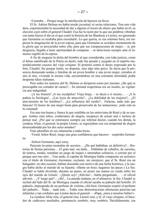 ~ 27 ~
–Caramba… Porque tengo la satisfacción de haceros un favor.
El Sr. Adrien Delmas no había tenido juventud, ni serias relaciones. Tras una vida
dura, experimentaba la necesidad de dar a alguien el tesoro de afecto que había en él; su
elección cayó sobre el general Claudel. Esa fue la razón por la que sus palabras vibraban
con tanta fuerza el día en el que contó la historia de las Banderas a Léonie, no ignorando
que Germaine se ocultaba para escucharle. Lo que quería, es esa solemne hora, era impactar la imaginación de la joven esposa, para que Germaine se acordase eternamente de
la gloria que se proyectaba sobre ella; para que sus comparaciones de mujer, – sí, por
desgracia, llegaba a tener oportunidad de comparar, – se detuviesen siempre ante el inmenso orgullo de la esposa.
A fin de asegurar la dicha del hombre al que consideraba, con toda justicia, como
el héroe santificado de la Patria en duelo, todo fue pesado y juzgado en el espíritu matemáticamente exactos del viejo cirujano. Si protestó contra el deseo expresado por la
Srta. Claudel, fue porque temía, no disputas, sino algo más grave. Se decía que la presencia demasiado asidua y familiar de un joven hombre y una joven mujer, extraños el
uno al otro, viviendo la misma vida, encontrándose en una constante intimidad, podía
despertar ideas malsanas.
Pero todos los temores del Sr. Delmas se disiparon como por encanto. ¿De qué se
preocupaba ese cortador de carnes?... Su amistad sospechosa era un insulto, su vigilancia una indignidad.
–¡A tus bisturís! ¡A tus escalpelos! Vieja bruja, – se decía a sí mismo… – ¡A la
puñeta la fisiología!... ¿Las leyes de atracción?... ¿La debilidad de las mujeres?... ¿El
atrevimiento de los hombres?... ¿La influencia del medio?... Falacias, nada más que
falacias! El honor de una mujer basta para preservarla de las tentaciones; ¡todo está en
la voluntad!
Era una risa buena y franca la que estallaba en las entrevistas de René y de su suegra. Ambos eran niños, exuberantes de alegría, incapaces de actuar mal e incluso de
pensar mal. ¿Por qué se estremecía siempre ese infernal doctor, cuando los demás, la
condesa Aline, el general, la propia Léonie, se regocijaban con esa tempestad de alegría
desencadenada por los dos seres amados?
Eran adorables en sus zalamerías a todas horas.
–Venid, Señor René, tengo una gran confidencia que haceros – suspiraba Germaine.
–Señora Germaine, aquí estoy.
Parecían levantar montañas de secretos… ¿De qué hablaban, en definitiva?... Historias de fiestas parisinas… El gran mal, sin duda… Hablaban de caballos, de cacerías,
de teatros, modas; tomaban un juego de naipes e intentaban solitarios, o corrían por el
parque uno tras otro… Una tarde, el capitán de Montigny había compuesto un acróstico
con el título de Germaine; Germaine, exclamó, sin enrojecer, que el Sr. René era un
halagador; en otra ocasión, habían discutido con motivo de una fecha histórica, y la suegra había dicho al marido de su hijastra: «Deme un beso; hagamos las paces.» La Sra.
Claudel se había divertido, durante un paseo, en poner sus manos en venda sobre los
ojos del marido de Léonie: –¿Quién soy? ¡Adivine!...–había preguntado… – el oficial
adivinó… ¿Y luego qué?... ¡Ah!... La pasada mañana, en el almuerzo, la Sra. Claudel se
inclinó del lado del Sr. de Montigny cuando el oficial sacaba su pañuelo del bolsillo. El
pañuelo, impregnado de un perfume de violetas, olía bien: Germaine respiró el perfume
del pañuelo… Nada… nada más… Todas esas demostraciones afectuosas parecían tan
infantiles y tan cordiales que Léonie decía al general: – «Papá, ¡mira a nuestros bebés!»
La condesa Aline reía; el general reía; Léonie reía; y él, el viejo cirujano, el hacedor de cadáveres mutilados, permanecía sombrío, muy sombrío. Decididamente, ese

 