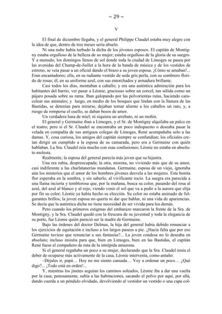~ 29 ~
V
El final de diciembre llegaba, y el general Philippe Claudel estaba muy alegre con
la idea de que, dentro de tres meses sería abuelo.
Ni una nube había turbado la dicha de los jóvenes esposos. El capitán de Montigny estaba orgulloso de la belleza de su mujer; estaba orgulloso de la gloria de su suegro.
Y a menudo, los domingos llenos de sol donde toda la ciudad de Limoges se pasea por
las avenidas del Champ-de-Juillet a la hora de la banda de música y de los vestidos de
estreno, se veía pasar a un oficial dando el brazo a su joven esposa. ¡Cómo se amaban!...
Eran encantadores; ella, en su radiante vestido de seda gris perla, con su sombrero florido de rosas; él, en su uniforme azul, con sus entorchados y armadura brillante.
Casi todos los días, montaban a caballo; y era una auténtica admiración para los
habitantes del barrio, ver pasar a Léonie, graciosas sobre un corcel, tan sólida como un
pájaro posada sobre su rama. Iban galopando por las polvorientas rutas, haciendo caracolear sus animales; y luego, en medio de los bosques que lindan con la llanura de las
Bastidas, se detenían para mirarse, dejaban tomar aliento a los caballos un rato, y, a
riesgo de romperse el cuello, se daban besos de amor.
Un verdadera luna de miel; ni siquiera un arrebato, ni un mohín.
El general y Germaine iban a Limoges, y el Sr. de Montigny alquilaba un palco en
el teatro; pero si el Sr. Claudel se encontraba un poco indispuesto o deseaba pasar la
velada en compañía de sus antiguos colegas de Limoges, René acompañaba solo a las
damas. Y, cosa curiosa, los amigos del capitán siempre se confundían; los oficiales creían dirigir un cumplido a la esposa de su camarada, pero era a Germaine con quién
hablaban. La Sra. Claudel reía mucho con esas confusiones; Léonie no estaba en absoluto molesta.
Realmente, la esposa del general parecía más joven que su hijastra.
Una era rubia, despreocupada; la otra, morena, no viviendo más que de su amor,
casi indiferente a las charlatanerías mundanas. Germaine, esposa de un viejo, ignoraba
aún los misterios que el amor de los hombres jóvenes desvela a las mujeres. Esta bonita
flor esperaba en la sombra, y sin saberlo, al vivificante rocío. La suegra era parecida a
una llama incierta y temblorosa que, por la mañana, busca su color, pasando del rosa al
azul, del azul al blanco y al rojo, viendo venir el sol que va a pedir a la aurora que elija
por fin su color; Léonie ya había hecho su elección. Su color no estaba animado de fulgurantes brillos; la joven esposa no quería ni dar que hablar, ni una vida de apariencias.
Se decía que la auténtica dicha no tiene necesidad de ser vivida para los demás.
Pero cuando los primeros estigmas del embarazo marcaron la frente de la Sra. de
Montigny, y la Sra. Claudel quedó con la frescura de su juventud y toda la elegancia de
su porte, fue Léonie quién pareció ser la madre de Germaine.
Bajo las órdenes del doctor Delmas, la hija del general había debido renunciar a
los ejercicios de equitación e incluso a los largos paseos a pie. ¿Hacía falta que por eso
Germaine tuviese que renunciar a sus fantasías?... La joven condesa no lo deseaba en
absoluto; incluso insistía para que, bien en Limoges, bien en las Bastidas, el capitán
René fuese el compañero de ruta de la intrépida amazona.
Si el general regañaba un poco a su mujer, declarando que la Sra. Claudel tenía el
deber de ocuparse más activamente de la casa, Léonie intervenía, como antaño:
–Déjales ir, papá… Hoy no me siento cansada… Voy a ordenar un poco… ¿Qué
digo?... ¡Todo está en orden!...
Y, mientras los jinetes seguían los caminos soleados, Léonie iba a dar una vuelta
por la casa; penosamente, subía a las habitaciones, sacando el polvo por aquí, por allá,
dando cuerda a un péndulo olvidado, devolviendo al vestidor un vestido o una capa col-

 