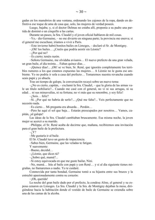 ~ 30 ~
gadas en los manubrios de una ventana, ordenando los cajones de la ropa, dando en definitiva ese toque de ama de casa que, solo, las mujeres de verdad poseen.
Luego, bajaba; y, si el doctor Delmas no estaba allí, proponía a su padre una partida de dominó o un cinquillo a las cartas.
Durante un paseo, la Sra. Claudel y el joven oficial hablaron de mil cosas.
–Yo,– dio Germaine, – no me divierto en ninguna parte; la provincia me enerva; si
el general me escuchase, iríamos a vivir a París.
– Este invierno habrá bonitos bailes en Limoges, – declaró el Sr. de Montigny.
– ¡Oh! los bailes… ¿Creéis que podría asistir sin Léonie?
– ¿Por qué no?
– Es cierto; tenéis razón.
–Señora Germaine, me olvidaba avisaros… El nuevo prefecto da una gran velada,
un gran baile, el día treinta… Faltan quince días…
–¡Quince días!... ¡Oh! se ve bien, Sr. René, que ignoráis completamente los terribles rumores a los que estamos expuestas las mujeres… A Léonie no le gusta ese ambiente. Yo no podría ir sola a casa del prefecto… Tomaremos nuestra revancha cuando
seais papá y yo abuela.
Tras un tiempo de galope, la conversación recayó sobre un nuevo tema:
–¿No es cierto, capitán, – exclamó la Sra. Claudel, – que la gloria de las armas vale un título nobiliario?... Cuando me casé con el general, no vi ni sus arrugas, ni su
edad… ni sus minusvalías, ni su fortuna; no vi más que su renombre, y soy feliz!
–¿Sois… feliz?
–Sí. ¿Por qué no habría de serlo?... ¿Qué me falta?... Veis perfectamente que no
necesito nada.
–Es cierto… Mi pregunta era absurda… Perdón…
–Pero he aquí el sol que baja… Estarán preocupados por nosotros… Vamos, capitán, ¡al galope!
Las ideas de la Sra. Claudel cambiaban bruscamente. Esa misma noche, la joven
mujer se acercó a su marido.
–Philippe, el Sr. René acaba de decirme que, mañana, recibiremos una invitación
para el gran baile de la prefectura.
–¿Y?
–Me gustaría ir al baile.
El Sr. Claudel tuvo un gesto de impaciencia.
–Sabes bien, Germaine, que las veladas te fatigan.
Y suavemente:
–Bueno, decidid…
–¿Léonie, que dices tú?
–¿Sobre qué, mamá?...
–Si estoy equivocada en que me guste bailar, Nini.
–No, mamá… Irás al baile con papá y con René… y si al día siguiente tienes migrañas, no llamaremos a nadie. Yo te cuidaré.
Conmovida por tanta bondad, Germaine tomó a su hijastra entre sus brazos y la
estrechó apasionadamente contra su corazón:
–¡Oh, querida!
La noche del gran baile dado por el prefecto, la condesa Aline, el general y su esposa cenaron en Limoges. La Sra. Claudel y la Sra. de Montigny dejaban la mesa, dirigiéndose hacia la habitación donde el vestido de baile de Germaine se extendía sobre
una de las camas de la alcoba.

 
