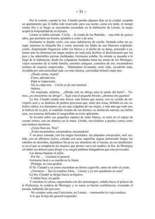 ~ 31 ~
Por lo común, cuando la Sra. Claudel pasaba algunos días en la ciudad, ocupaba
un apartamento que le había sido reservado; pero esa noche, como era tarde, el tiempo
estaba frío y el fuego se encontraba encendido en la habitación de Léonie, la mujer
aceptó la hospitalidad de su hijastra.
Léonie se había retirado. Cécile, – la criada de las Bastidas, – una niña de quince
años, que prometía ser bonita, ayudaba a vestir a du ama.
Germaine se dejaba vestir, con unas indolencias de criolla. Sentada sobre un canapé, mientras la chiquilla iba y venía, trayendo las faldas de una blancura resplandeciente, dispensando fragancias sobre los brazos y el pecho de su dama, poniendo a calentar ante la chimenea las largas medias de seda para facilitar el deslizamiento por los
pies y las admirables piernas moldeadas, Germaine soñaba. Su mirada se paseaba a lo
largo de la habitación, desde las colgaduras bordadas hasta las armas de los Montigny,
viejos recuerdos de la noble familia, esmaltes antiguos, camafeos de oro, encantadores
retratos de mujeres empolvadas… Habiéndose levantado, miró todo, escudriñó todo,
invadida por una curiosidad cada vez más intensa, curiosidad infantil, nada más.
–¿Puedo entrar, mamá?
–Claro, adorada mía.
–Papá se impacienta.
–No es culpa mía… Cécile es de una lentitud…
–Señora…
–No responda, señorita… ¿Dónde está mi abrigo para la salida del baile?... Vamos, ¿no encuentras mi abrigo?... Aquí está el pequeño broche; ¡abotona mis guantes!
La Sra. Claudel estaba más fresca, más bonita que nunca, con su vestido de terciopelo azul y su diadema de piedras preciosas que, entre dos rosas, brillaba en sus cabellos rubios; los diamantes sin aro que colgaban de sus orejas, y más aún que todo eso,
la belleza de su piel, el estallido risueño de sus dientes, su distinción natrual, sus bellos
ojos, sus maneras delicadas le aseguraban un éxito aplastante.
Se levantó sobre sus pequeños zapatos de satén blanco, se miró en el espejo de
cuerpo entero, con un abanico en la mano. Giraba, moviéndose a pasitos cortos como
una muñeca mecánica.
–¿Estoy bien así, Nini?
–¡Estás encantadora, encantadora, encantadora!
Y un poco cansada, con los rasgos hinchados, los párpados enrojecidos, mal vestida, con un albornoz malva, calzada con unas zapatillas negras demasiado largas, los
cabellos en desorden, dejándose llevar en ese abandono de sí misma, en ese aturdimiento en el que se complacen las mujeres que pronto van a ser madres, la Sra. de Montigny
olvidaba sus dolores para dirigir a su suegra palabras halagadoras que esta provocaba.
Las damas bajaron al salón.
–Por fin… – exclamó el general.
Germaine besó a su marido en la frente.
–Philippe, no seas gruñón…
El Sr. Claudel y su yerno encendían un último cigarrillo, antes de subir al coche.
–¿Entonces, – dijo la condesa Aline, – Léonie y yo nos quedamos en casa?
La Sra. Claudel se dirigió hacia su hijastra.
–Cuídate bien, mi gatita.
Y mientras la calesa, enganchada con dos purasangres, rodaba hacia el palacio de
la Prefectura, la condesa de Montigny y su nuera se hacían confidencias, evocando el
pasado, hablando del porvenir.
–No siempre serás una Cenicienta, mi Léonie, – murmuraba la vieja condesa.
A lo que la hija del general respondió:

 