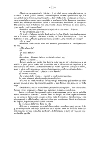 ~ 32 ~
–Mamá, no me encontraréis ridícula… A mi edad, no me gusta relacionarme en
sociedad. Si René quisiera creerme, cuando tengamos un bebé, quedaríamos aquí, los
dos, al lado de la chimenea, muy tranquilos… Las veladas todas son iguales, ¿verdad?...
Apuestos caballeros que os hacen cumplidos si sois bonita; bellas damas que os critican,
si sois fea, o bien que se celan de vos en el caso contrario; banalidades tan desagradables como un vaso de horchata para una persona a la que horrorizan las cosas dulces,
¡esas son las reuniones mundanas!
–Pero estás arrojando piedras sobre el tejado de tu otra mamá… la joven…
–Yo no hablaba más que de mí.
–Sí, lo sé… Cada uno es feliz donde quiere. La Sra. Claudel detesta el descanso
que a ti tanto te complace; ella busca el ruido, las fiestas, los cumplidos… Pero, no
hablemos de ella… ¿Quieres que te sea franca, querida?... ¿Me permites un consejo?
–¿Os lo ruego?
–Pues bien, desde que des a luz, será necesario que te vuelvas a… no digo coqueta, pero…
–¿Más a la moda?
–Sí.
–¿A causa de René?
–Sí.
–Es curioso… El doctor Delmas me decía lo mismo, ayer.
–¡Ah! El Sr. Delmas…
–Incluso añadía que, siendo rica, debería gastar más en mi vestimenta; que a un
marido le gusta que su esposa esté presentable, que le hiciese sentirse orgulloso, y yo
me decía que tenía razón. Desde el momento que pueda, seguiré los consejos de ambos,
pues ya sabía perfectamente que vuestros buenos consejos, señora, me harían falta…
–¿Y esa voz temblorosa?... ¿Qué te ocurre, Léonie?
La condesa sollozaba.
–Te he disgustado, perdón… – suspiró la condesa, muy desolada.
La joven señora de Montigny enjugaba sus lágrimas.
–No, pero me turba pensar que un viejo amigo de la casa y que la madre de René
pongan en duda el amor de mi marido, cuando sé que René es mío, como yo soy toda
suya.
–Querida niña, me has entendido mal; tu sensibilidad te pierde… Tan solo te señalaba un peligro imaginario… Sécate esas lágrimas y abrázame, querida mía.
Entonces, calmada, la esposa del capitán se dio cuenta de que su suegra no había
tenido intención de ofenderla. La buena dama era incapaz de hacer sangrar el corazón
de su nuera; su benevolente consejo no tenía nada de injurioso. Sencillamente, y sin
ninguna malicia, al haber observado que incluso ante su embarazo, Léonie se abandonaba un poco, la ponía en guardia contra sí misma.
La conclusión de la vieja dama fue esta:
–Hija mía, a una pueden no gustarle las relaciones mundanas; pero, para ser feliz
y por siempre feliz, una mujer debe llamar en su ayuda a todos los artificios de las demás mujeres, hay que sufrir, hay que llorar… Este lenguaje es duro, tal vez, pero resume la vida, querida.

 
