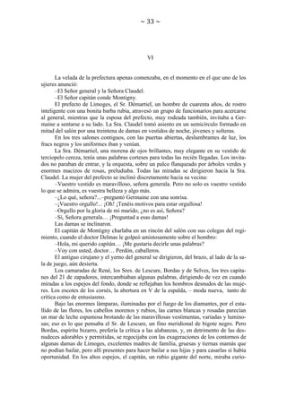 ~ 33 ~

VI

La velada de la prefectura apenas comenzaba, en el momento en el que uno de los
ujieres anunció:
–El Señor general y la Señora Claudel.
–El Señor capitán conde Montigny.
El prefecto de Limoges, el Sr. Démartiel, un hombre de cuarenta años, de rostro
inteligente con una bonita barba rubia, atravesó un grupo de funcionarios para acercarse
al general, mientras que la esposa del prefecto, muy rodeada también, invitaba a Germaine a sentarse a su lado. La Sra. Claudel tomó asiento en un semicírculo formado en
mitad del salón por una treintena de damas en vestidos de noche, jóvenes y solteras.
En los tres salones contiguos, con las puertas abiertas, deslumbrantes de luz, los
fracs negros y los uniformes iban y venían.
La Sra. Démartiel, una morena de ojos brillantes, muy elegante en su vestido de
terciopelo cereza, tenía unas palabras corteses para todas las recién llegadas. Los invitados no paraban de entrar, y la orquesta, sobre un palco flanqueado por árboles verdes y
enormes macizos de rosas, preludiaba. Todas las miradas se dirigieron hacia la Sra.
Claudel. La mujer del prefecto se inclinó discretamente hacia su vecina:
–Vuestro vestido es maravilloso, señora generala. Pero no solo es vuestro vestido
lo que se admira, es vuestra belleza y algo más.
–¿Lo qué, señora?...–preguntó Germaine con una sonrisa.
–¡Vuestro orgullo!... ¡Oh! ¡Tenéis motivos para estar orgullosa!
–Orgullo por la gloria de mi marido, ¿no es así, Señora?
–Sí, Señora generala… ¡Preguntad a esas damas!
Las damas se inclinaron.
El capitán de Montigny charlaba en un rincón del salón con sus colegas del regimiento, cuando el doctor Delmas le golpeó amistosamente sobre el hombro:
–Hola, mi querido capitán… ¡Me gustaría decirle unas palabras?
–Voy con usted, doctor… Perdón, caballeros.
El antiguo cirujano y el yerno del general se dirigieron, del brazo, al lado de la sala de juego, aún desierta.
Los camaradas de René, los Sres. de Lescure, Bordas y de Selves, los tres capitanes del 21 de zapadores, intercambiaban algunas palabras, dirigiendo de vez en cuando
miradas a los espejos del fondo, donde se reflejaban los hombros desnudos de las mujeres. Los escotes de los corsés, la abertura en V de la espalda, – moda nueva, tanto de
crítica como de entusiasmo.
Bajo las enormes lámparas, iluminadas por el fuego de los diamantes, por el estallido de las flores, los cabellos morenos y rubios, las carnes blancas y rosadas parecían
un mar de leche espumosa brotando de las maravillosas vestimentas, variadas y luminosas; eso es lo que pensaba el Sr. de Lescure, un fino meridional de bigote negro. Pero
Bordas, espíritu bizarro, prefería la crítica a las alabanzas, y, en detrimento de las desnudeces adorables y permitidas, se regocijaba con las exageraciones de los contornos de
algunas damas de Limoges, excelentes madres de familia, gruesas y tiernas mamás que
no podían bailar, pero allí presentes para hacer bailar a sus hijas y para casarlas si había
oportunidad. En los altos espejos, el capitán, un rubio gigante del norte, miraba curio-

 