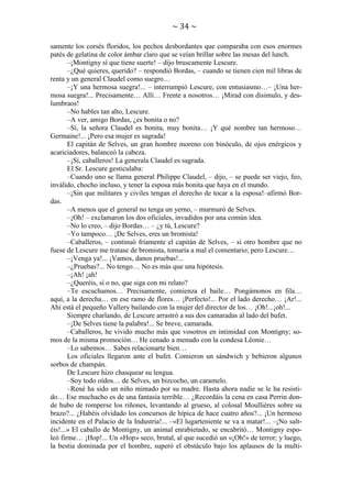 ~ 34 ~
samente los corsés floridos, los pechos desbordantes que comparaba con esos enormes
patés de gelatina de color ámbar claro que se veían brillar sobre las mesas del lunch.
–¡Montigny sí que tiene suerte! – dijo bruscamente Lescure.
–¿Qué quieres, querido? – respondió Bordas, – cuando se tienen cien mil libras de
renta y un general Claudel como suegro…
–¡Y una hermosa suegra!... – interrumpió Lescure, con entusiasmo…– ¡Una hermosa suegra!... Precisamente… Allí… Frente a nosotros… ¡Mirad con disimulo, y deslumbraos!
–No hables tan alto, Lescure.
–A ver, amigo Bordas, ¿es bonita o no?
–Sí, la señora Claudel es bonita, muy bonita… ¡Y qué nombre tan hermoso…
Germaine!... ¡Pero esa mujer es sagrada!
El capitán de Selves, un gran hombre moreno con binóculo, de ojos enérgicos y
acariciadores, balanceó la cabeza.
–¡Sí, caballeros! La generala Claudel es sagrada.
El Sr. Lescure gesticulaba:
–Cuando uno se llama general Philippe Claudel, – dijo, – se puede ser viejo, feo,
inválido, chocho incluso, y tener la esposa más bonita que haya en el mundo.
–¡Sin que militares y civiles tengan el derecho de tocar a la esposa!–afirmó Bordas.
–A menos que el general no tenga un yerno, – murmuró de Selves.
–¡Oh! – exclamaron los dos oficiales, invadidos por una común idea.
–No lo creo, – dijo Bordas… – ¿y tú, Lescure?
–Yo tampoco… ¡De Selves, eres un bromista!
–Caballeros, – continuó fríamente el capitán de Selves, – si otro hombre que no
fuese de Lescure me tratase de bromista, tomaría a mal el comentario; pero Lescure…
–¡Venga ya!... ¡Vamos, danos pruebas!...
–¿Pruebas?... No tengo… No es más que una hipótesis.
–¡Ah! ¡ah!
–¿Queréis, sí o no, que siga con mi relato?
–Te escuchamos… Precisamente, comienza el baile… Pongámonos en fila…
aquí, a la derecha… en ese ramo de flores… ¡Perfecto!... Por el lado derecho… ¡Ar!...
Ahí está el pequeño Vallery bailando con la mujer del director de los… ¡Oh!...¡oh!...
Siempre charlando, de Lescure arrastró a sus dos camaradas al lado del bufet.
–¡De Selves tiene la palabra!... Se breve, camarada.
–Caballeros, he vivido mucho más que vosotros en intimidad con Montigny; somos de la misma promoción… He cenado a menudo con la condesa Léonie…
–Lo sabemos… Sabes relacionarte bien…
Los oficiales llegaron ante el bufet. Comieron un sándwich y bebieron algunos
sorbos de champán.
De Lescure hizo chasquear su lengua.
–Soy todo oídos… de Selves, un bizcocho, un caramelo.
–René ha sido un niño mimado por su madre. Hasta ahora nadie se le ha resistido… Ese muchacho es de una fantasía terrible… ¿Recordáis la cena en casa Perrin donde hubo de romperse los riñones, levantando al grueso, al colosal Moullières sobre su
brazo?... ¿Habéis olvidado los concursos de hípica de hace cuatro años?... ¡Un hermoso
incidente en el Palacio de la Industria!... –«El lugarteniente se va a matar!... –¡No saltéis!...» El caballo de Montigny, un animal enrabietado, se encabritó… Montigny espoleó firme… ¡Hop!... Un «Hop» seco, brutal, al que sucedió un «¡Oh!» de terror; y luego,
la bestia dominada por el hombre, superó el obstáculo bajo los aplausos de la multi-

 