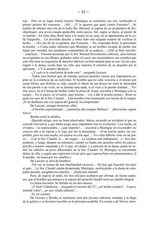 ~ 35 ~
tud… Otro en su lugar estaría muerto; Montigny se conformó con reír, recibiendo el
primer premio del concurso… ¡Ah!... ¿Y la apuesta que ganó contra Forestier?... Se
trataba de obtener una cita de la bella Sra. Muraud, la esposa de un propietario de Rochechouart, una joven casada apetecible como pocas; fiel, según se decía, al panoli de
su marido…En ocho días, René tenía a la mujer en su casa, en su apartamento de la calle Gaignolle… Un divertido desafío y sobre todo una singular manera de verificar el
hecho… –«Yo me fío de su palabra, dijo Forestier. – No, respondió René, le presentaré
la prueba…» Como todos sabíamos que Montigny es un hombre incapaz de perder una
mujer por vanidad, nos quedamos sorprendidos de su audacia… «¡Eh! es bien sencillo,
– concluyó, – Forestier pretende que la Sra. Muraud lleva botines cobrizos, unos botines
tan originales en sus dibujos grabados sobre el cuero, tan encantadores, tan extraños que
solo ella tiene la coquetería de hacerlos fabricar exclusivamente para su uso. En mi casa,
rogaré a la dama, oculta bajo un velo, que muestre el extremo de su pequeño pie al
apostante…» Y la amante obedeció.
–¿Y cuál es la conclusión de todo esto? – preguntó Lescure.
–Todos esos hechos que, de entrada, parecen pueriles, tienen una importancia capital en la existencia de un individuo. El hombre que no sabe vencerse a sí mismo por
cosas fútiles, que disfruta su vida, cuando el objeto de sus deseos no tiene la intensidad
de una pasión o un vicio, no se detiene ante nada, si el vicio y la pasión mandan… Varias veces, en el Champ-de-Juillet, sobre la plaza de Aisne, encontré a Montigny con su
suegra… En el paseo, en el teatro, aquí mismo, – voy a dar la prueba pronto,– René no
quita los ojos de la Sra. Claudel… Este hombre está enamorado con locura de la suegra.
¡Si no deshonra aún a la esposa del general, la compromete!
De Lescure, siempre bromista, silbó:
–¡Filosofía experimental!... ¡cantinelas del cirujano Delmas!… ¡Bravísimo, signor
Selvo!
Bordas tomó la palabra.
–Querido amigo, eres un buen observador. Ahora, recuerdo un incidente al que no
concedí relevancia y que ahora juzgo muy importante tras tu revelación. Una noche, en
el teatro, – se representaba… ¿qué importa?... – encontré a Montigny en el corredor; no
conocía aún a su esposa y le roge que me la presentase. – «Con mucho gusto, me respondió, pero no esta noche; mi esposa no está aquí…–Yo creía haberte visto en un palco… –Con la Sra. Claudel, sí… mi suegra… La condesa está indispuesta…» –Nos despedimos; y luego, durante un entreacto, cuando yo fijaba mis gemelos sobre los palcos,
percibí a nuestro camarada y lo vi que, sin dudar, y a petición de la dama, ponía en orden los cabellos un poco alborotados de la Sra. Claudel. Sí, Montigny se encontraba
detrás de ella, y según una expresión trivial, pero que expresa bien mis pensamientos, él
le pasaba «la mano por los cabellos.»
De Lescure se alzó de hombros.
–Tal vez se tratase de una familiaridad excesiva… No hay que buscarle tres pies
al gato… La Sra. Claudel estaba despeinada; Montigny, sustituyendo a la dama de compañía ausente, arreglaba los cabellos… ¡Nada más natural!
Pero, de regreso al salón, los tres oficiales acabaron por afirmar, de forma unánime, que el hombre que tomase a la esposa del general Claudel sería un canalla integral.
La fiesta discurría. Se bailaba en los dos salones.
–¡Y bien! Caballeros, – preguntó el coronel del 21º, ¿no bailan ustedes?... Vamos,
échenle valor!... ¡es una velada radiante!…
–Sí, mi coronel.
De Lescure y Bordas se inclinaron ante dos jóvenes señoritas sentadas a la largo
de la galería y se hicieron inscribir en la próxima cuadrilla. En cuanto a de Selves, inter-

 