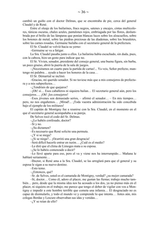 ~ 36 ~
cambió un guiño con el doctor Delmas, que se encontraba de pie, cerca del general
Claudel y de René.
Entre el oleaje de los bailarines, fracs negros, satenes y encajes, cintas multicolores, túnicas oscuras, chales azules, pantalones rojos, embriagada por las flores, deslumbrada por el brillo de las lámparas que ponían blancas luces sobre los alzacuellos, sobre
los botones de metal, sobre las piedras preciosas de las diademas, sobre los brazaletes,
sobre las carnes rosadas, Germaine bailaba con el secretario general de la prefectura.
El Sr. Claudel se volvió hacia su yerno:
–Germaine se va a fatigar.
La Sra. Claudel pasaba junto a ellos. La bailarina había escuchado, sin duda, pues,
con la cabeza, hizo un gesto para indicar que no.
El Sr. Vivien, senador, presidente del consejo general, una buena figura, sin barba,
un poco grueso, abrió la puerta de la sala de juegos.
–¡Necesitamos un cuarto para la partida de cartas!... Ya veis, Señor prefecto, mantengo mi palabra… ayudo a hacer los honores de la casa…
El Sr. Démartial se inclinó.
–Gracias, mi querido senador. Si no tuviese más que a mis consejeros de prefectura y a mis subprefectos…
–¿Tendríais de que quejaros?
–¡Oh! sí… Esos caballeros ni siquiera bailan… El secretario general aún, pero los
consejeros…. ¡Oh! ¡los consejeros!
–Esos jóvenes son demasiado serios, – afirmó el senador… – En mis tiempos…
pero, no nos engañemos… ¡Mirad!... ¡Toda vuestra administración ha sido concebida
bajo el ejemplo de los militares!
El capitán de Montigny fue a reunirse con la Sra. Claudel, en el momento en el
que el secretario general acompañaba a su pareja.
De Selves tocó el codo del Sr. Delmas.
–¿Lo habéis confesado, doctor?
–Sí y no.
–¿Su dictamen?
–Es necesario que René solicite una permuta.
–¿Y si se niega?
–¿Si se niega?... ¡Ocurrirá una gran desgracia!
–Será difícil hacerle entrar en razón… ¿Cuál es el medio?
–Le diré que el clima de Limoges mata a su esposa.
–¿Se lo habéis comenzado a decir?
–Lo llevé aparte para eso, pero el va y viene nos ha interrumpido… Mañana le
hablaré seriamente…
–Doctor, si René ama a la Sra. Claudel, se las arreglará para que el general y su
esposa le sigan a su nuevo destino.
–Esto temo.
–¿Entonces, qué?
–Sr. de Selves, usted es el camarada de Montigny, verdad? ¿su mejor camarada?
–Sí, doctor… Como él, adoro el placer, me gustan las fiestas; trabajo mucho también… pero, desde que la misma idea nos ha acosado a los dos, ya no pienso más en el
placer, ni siquiera en el trabajo; me parece que tengo el deber de vigilar con vos a Montigny e impedir a este hombre terrible que cometa una infamia… El desgraciado no es
capaz de disimularlo, y todo el mundo ve y comprende lo que intenta… Antes aún, mis
colegas Bordas y Lescure observaban sus idas y venidas…
–¿Y se reían de ello?

 