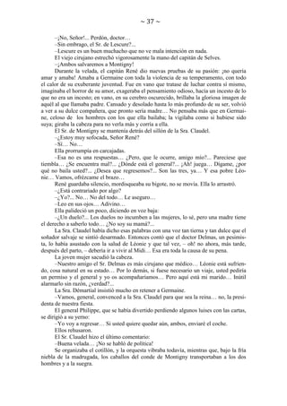 ~ 37 ~
–¡No, Señor!... Perdón, doctor…
–Sin embrago, el Sr. de Lescure?...
–Lescure es un buen muchacho que no ve mala intención en nada.
El viejo cirujano estrechó vigorosamente la mano del capitán de Selves.
–¡Ambos salvaremos a Montigny!
Durante la velada, el capitán René dio nuevas pruebas de su pasión: ¡no quería
amar y amaba! Amaba a Germaine con toda la violencia de su temperamento, con todo
el calor de su exuberante juventud. Fue en vano que tratase de luchar contra sí mismo,
imaginaba el horror de su amor, exageraba el pensamiento odioso, hacía un incesto de lo
que no era un incesto; en vano, en su cerebro oscurecido, brillaba la gloriosa imagen de
aquél al que llamaba padre. Cansado y desolado hasta lo más profundo de su ser, volvió
a ver a su dulce compañera, que pronto sería madre… No pensaba más que en Germaine, celoso de los hombres con los que ella bailaba; la vigilaba como si hubiese sido
suya; giraba la cabeza para no verla más y corría a ella.
El Sr. de Montigny se mantenía detrás del sillón de la Sra. Claudel.
–¿Estoy muy sofocada, Señor René?
–Sí… No…
Ella prorrumpía en carcajadas.
–Esa no es una respuestas… ¿Pero, que le ocurre, amigo mío?... Pareciese que
tiembla… ¿Se encuentra mal?... ¿Dónde está el general?... ¡Ah! juega… Dígame, ¿por
qué no baila usted?... ¿Desea que regresemos?... Son las tres, ya… Y esa pobre Léonie… Vamos, ofrézcame el brazo…
René guardaba silencio, mordisqueaba su bigote, no se movía. Ella lo arrastró.
–¿Está contrariado por algo?
–¿Yo?... No… No del todo… Le aseguro…
–Leo en sus ojos… Adivino…
Ella palideció un poco, diciendo en voz baja:
–¿Un duelo?... Los duelos no incumben a las mujeres, lo sé, pero una madre tiene
el derecho a saberlo todo… ¿No soy su mamá?...
La Sra. Claudel había dicho esas palabras con una voz tan tierna y tan dulce que el
soñador salvaje se sintió desarmado. Entonces contó que el doctor Delmas, un pesimista, lo había asustado con la salud de Léonie y que tal vez, – oh! no ahora, más tarde,
después del parto, – debería ir a vivir al Midi… Esa era toda la causa de su pena.
La joven mujer sacudió la cabeza.
–Nuestro amigo el Sr. Delmas es más cirujano que médico… Léonie está sufriendo, cosa natural en su estado… Por lo demás, si fuese necesario un viaje, usted pediría
un permiso y el general y yo os acompañaríamos… Pero aquí está mi marido… Inútil
alarmarlo sin razón, ¿verdad?...
La Sra. Démartial insistió mucho en retener a Germaine.
–Vamos, general, convenced a la Sra. Claudel para que sea la reina… no, la presidenta de nuestra fiesta.
El general Philippe, que se había divertido perdiendo algunos luises con las cartas,
se dirigió a su yerno:
–Yo voy a regresar… Si usted quiere quedar aún, ambos, enviaré el coche.
Ellos rehusaron.
El Sr. Claudel hizo el último comentario:
–Buena velada… ¡No se habló de política!
Se organizaba el cotillón, y la orquesta vibraba todavía, mientras que, bajo la fría
niebla de la madrugada, los caballos del conde de Montigny transportaban a los dos
hombres y a la suegra.

 