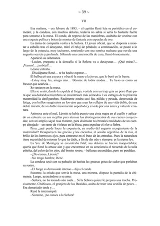 ~ 39 ~
VII
Esa mañana, – era febrero de 1883, – el capitán René leía su periódico en el comedor, y la condesa, con muchos dolores, todavía no sabía si sería lo bastante fuerte
para sentarse a la mesa. El conde, de regreso de las maniobras, acababa de vestirse con
una coqueta pelliza y botas de montar de fantasía con espuelas de oro.
La dama de compañía vestía a la Señora. El joven oficial, que se disponía a montar a caballo tras el desayuno, miró el reloj de péndulo; a continuación, se paseó a lo
largo de la estancia, muy taciturno, sonriendo con esa sonrisa malsana que revela una
angustia secreta y profunda. Silbando una cancioncilla de caza, llamó bruscamente.
Apareció su ordenanza.
–Lucien, pregunta a la doncella si la Señora va a desayunar… ¿Qué miras?...
¡Vamos!... ¡imbécil!...
Léonie entraba.
–Discúlpame René… te he hecho esperar…
Él balbuceó una excusa y ofreció la mano a la joven, que lo besó en la frente.
–Estoy muy fea, amigo mío… Bésame de todos modos… Tu beso es como un
frescor que acaricia…
Se sentaron en la mesa.
Ella se sentó, dando la espalda al fuego, vestida con un traje gris un poco flojo para que sus doloridos miembros se encontrasen más cómodos. Los estragos de la próxima
maternidad la desfiguraban. Realmente estaba casi fea, pálida y pesada, destrozada de
fatiga, con brillos sangrientos en los ojos que eran los reflejos de una vida doble, de una
doble mirada, de un doble movimiento soportado y vivido por una única y valiente criatura.
Animosa ante el mal, Léonie se había puesto una cinta negra en el cuello y aplicado un colorete en sus mejillas para atenuar los abotargamientos de sus carnes enrojecidas; con un amplio sayal rosa flotante, para disimular las brutales realidades de un cuerpo ultrajado – un ramo de violetas en la blusa, para expulsar el olor a fiebre.
Pero, ¿qué puede hacer la coquetería, en medio del augusto recogimiento de la
maternidad? Desaparecen las gracias y los encantos, el sonido argentino de la risa, el
brillo de los hermosos ojos, para centrarse en el fruto de las entrañas. Pues la naturaleza
tiene necesidad de retomar lo que ha dado, a fin de dar aún y siempre: es la eterna ley.
La Sra. de Montigny se encontraba fatal; sus dolores se hacían insoportables;
quería que René la amase aún y que encontrase en su conciencia el recuerdo de la talla
esbelta, del color de los ojos, del bonito rostro, – bellezas escondidas, pero no perdidas.
–¿No comes, Léonie?
–No tengo hambre, René.
La condesa secó con su pañuelo de batista las gruesas gotas de sudor que perlaban
su rostro.
–El fuego es demasiado intenso – dijo el conde.
Suzanne, la criada que servía la mesa, una morena, dispuso la pantalla de la chimenea. Luego, acercándose a su ama:
–Señora, no ha tomado aún nada… Si la Señora quiere le preparo una trucha. Precisamente, Chabissou, el granjero de las Bastidas, acaba de traer una cestilla de peces…
Era demasiado tarde y…
René la interrumpió:
–Suzanne, ¡no canses a la Señora!

 