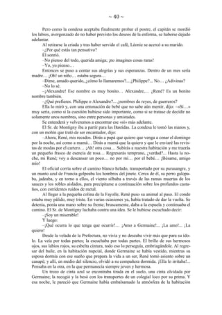 ~ 40 ~
Pero como la condesa aceptaba finalmente probar el postre, el capitán se mordió
los labios, avergonzado de no haber previsto los deseos de la enferma, se haberse dejado
adelantar.
Al retirarse la criada y tras haber servido el café, Léonie se acercó a su marido.
–¿Por qué estás tan pensativo?
Él sonrió.
–No pienso del todo, querida amiga; ¡no imagines cosas raras!
–Yo, yo pienso…
Entonces se puso a contar sus alegrías y sus esperanzas. Dentro de un mes sería
madre… ¡Oh! un niño… estaba segura…
–Dime, amado querido, ¿cómo lo llamaremos?... ¿Philippe?... No… ¿Adivinas?
–No lo sé.
–¡Alexandre! Ese nombre es muy bonito… Alexandre,… ¿René? Es un bonito
nombre también.
–¿Qué prefieres. Philippe o Alexandre?... ¿nombres de reyes, de guerreros?
Ella lo miró y, con una entonación de bebé que no sabe aún mentir, dijo: –«Sí…»
muy seria, como si la cuestión hubiese sido importante, como si se tratase de decidir no
solamente unos nombres, sino entre personas y amistades.
Se entenderá y volveremos a encontrar ese «sí» más adelante.
El Sr. de Montigny iba a partir para las Bastidas. La condesa le tomó las manos y,
con un mohín que trató de ser encantador, dijo:
–Ahora, René, mis recados. Dirás a papá que quiero que venga a cenar el domingo
por la noche, así como a mamá… Dirás a mamá que la quiero y que le enviaré las revistas de modas por el cartero… ¡Ah! otra cosa… Subirás a nuestra habitación y me traerás
un pequeño frasco de esencia de rosa… Regresarás temprano, ¿verdad?... Hasta la noche, mi René; voy a descansar un poco… no por mí… por el bebé… ¡Bésame, amigo
mío!
El oficial corría sobre el camino blanco helado, transportado por su purasangre, y
un manto azul de Francia golpeaba los hombros del jinete. Cerca de él, su perro galopaba, jadeaba, y en torno a ellos, el viento silbaba a través de las ramas muertas de los
sauces y los robles aislados, para precipitarse a continuación sobre los profundos castaños, con estridentes ruidos de metal.
Al llegar a la pequeña colina de la Fayolle, René puso su animal al paso. El conde
estaba muy pálido, muy triste. En varias ocasiones ya, había tratado de dar la vuelta. Se
detenía, ponía una mano sobre su frente; bruscamente, daba a la espuela y continuaba el
camino. El Sr. de Montigny luchaba contra una idea. Se le hubiese escuchado decir:
–¡Soy un miserable!
Y luego:
–¡Qué ocurra lo que tenga que ocurrir!… ¡Amo a Germaine!... ¡La amo!... ¡La
quiero!
Desde la velada de la Prefectura, no vivía y no deseaba vivir más que para su ídolo. La veía por todas partes; la escuchaba por todas partes. El brillo de sus hermosos
ojos, sus labios rojos, su esbelta cintura, todo eso lo perseguía, embriagándole. Al regresar del baile, en la habitación nupcial, donde Germaine se había vestido, mientras su
esposa dormía con ese sueño que prepara la vida a un ser, René tomó asiento sobre un
canapé; y allí, en medio del silencio, olvidó a su compañera dormida. ¡Ella lo irritaba!...
Pensaba en la otra, en la que permanecía siempre joven y hermosa.
Un trozo de cinta azul se encontraba tirada en el suelo, una cinta olvidada por
Germaine; la recogió y la besó con los transportes de un colegial loco por su prima. Y
esa noche, le pareció que Germaine había embalsamado la atmósfera de la habitación

 
