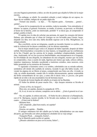 ~ 41 ~
con una fragancia penetrante y dulce, un olor de jazmín que alejaba la fiebre de la mujer
encinta.
Sin embargo, se rebeló. Se consideró cobarde y cruel, indigno de ser esposo, indigno de ser soldado, indigno de ser padre algún día.
–Tomaré una amante, – se dijo… – No importa quién… Germaine… ¡jamás!...
¡jamás!...
A pesar de la exasperación de sus sentidos, todavía razonaba. Veía entreabierto el
abismo: su esposa, el general, Germaine, su madre, él mismo, su porvenir, su felicidad,
el honor de la familia, ¡todo eso destrozado, perdido! Y se decía que, al comprender el
peligro, podría evitarlo.
El capitán tuvo la idea de solicitar una permuta, de seguir los consejos del doctor
Delmas, que afirmaba que el clima de Limoges no era favorable para Léonie; luego,
alejando esa idea, tuvo aún otra; había decidido regresar con la Srta. Mongibeaux, su
antigua amante.
Iba a escribirle, enviar un telegrama, cuando un incendio iluminó su cerebro, con
toda la violencia de los deseos contenidos y de los dolores soportados.
Era la mujer amada la que venía a él, después de haber esperado, después de haber
sufrido. Retrotrayéndose a recuerdos no muy lejanos, se imaginaba que las confidencias
de la Sra. Claudel, que las caricias de la suegra, ocultaban voluptuosidades insatisfechas. Analizando, tal vez las excesivas familiaridades, una intemperancia en el lenguaje,
las frivolidades de una chiquilla, los abandonos de una colegiala, razones que «la razón
no comprendía», risas a cuento de nada, lágrimas por menos que nada, sofocos súbitos,
impulsos impetuosos, lasitudes sucediendo a trastornos extraños, raras neurosis, creía
haber penetrado en los misterios de Germaine.
Y siguiendo a Germaine como a su sombra, cubriéndola con su mirada ardiente,
sentándose allí donde ella acababa de sentarse, tocando lo que ella había tocado, volviendo las páginas de un libreto al piano, compartiendo una fruta con ella, viviendo su
vida, no estaba desarmado, cuando ella lo miraba afectuosamente, apenas sorprendida
del brillo extraordinario de sus ojos, y como ella le decía: hola, o: gracias, con gesto
rápido de un niño o de una encantadora risa de hermana mayor.
El marido de Léonie bajaba del caballo en el patio de las Bastidas.
–El Señor ha debido de pasar mucho frío, – dijo Jacques mientras se llevaba al
animal.
–¿Temes al frío, tío Jacques?...
–Dios mío, mi capitán, durante la campaña de 1870…
–Sí, lo sé, tú eres un valiente; cumpliste con tu deber… ¿Está el general en el castillo?
–No, mi capitán, la señora está sola… El Señor ha ido a almorzar a la Rampinsole,
con el Sr. Barrigeau, nuestro alcalde, lo he llevado esta mañana; iré a recogerlo a las
cuatro… ¿Cómo está la Señora?
–Bastante bien.
–¡Ah! estupendo. ¿Qué hora tenéis, mi capitán?
–Las dos.
–Gracias, mi capitán… Dudaba…
El antiguo ordenanza tiró del caballo por la brida, defendiéndose con una mano
del perro, que brincaba con saltos prodigiosos alrededor de su viejo amigo:
–Tranquilo Plock… ¡tranquilo, bonito!...
Fue la Martrille quién recibió al capitán.
–¿Deseáis calentaros un poco en la cocina, Señor?...

 