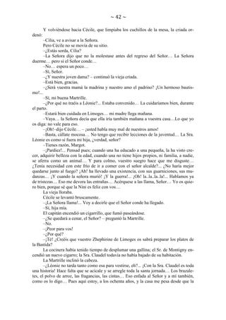 ~ 42 ~
Y volviéndose hacia Cécile, que limpiaba los cuchillos de la mesa, la criada ordenó:
–Cilia, ve a avisar a la Señora.
Pero Cécile no se movía de su sitio.
–¿Estás sorda, Cilia?
–La Señora dijo que no la molestase antes del regreso del Señor… La Señora
duerme… pero si el Señor conde…
–No… espera un poco…
–Sí, Señor.
–¿Y nuestra joven dama? – continuó la vieja criada.
–Está bien, gracias.
–¿Será vuestra mamá la madrina y nuestro amo el padrino? ¡Un hermoso bautismo!...
–Sí, mi buena Martrille.
–¿Por qué no traéis a Léonie?... Estaba convenido… La cuidaríamos bien, durante
el parto.
–Estará bien cuidada en Limoges… mi madre llega mañana.
–Vaya… la Señora decía que ella iría también mañana a vuestra casa…Lo que yo
os diga: no vale para eso.
–¡Oh!–dijo Cécile… – ¡usted habla muy mal de nuestros amos!
–Basta, cállate mocosa… No tengo que recibir lecciones de la juventud… La Sra.
Léonie es como si fuera mi hija, ¿verdad, señor?
–Tienes razón, Margot.
–¡Pardiez!... Pensad pues; cuando una ha educado a una pequeña, la ha visto crecer, adquirir belleza con la edad, cuando una no tiene hijos propios, ni familia, a nadie,
se aferra como un animal… Y para colmo, vuestro suegro hace que me disguste…
¿Tenía necesidad con este frío de ir a comer con el señor alcalde?... ¿No haría mejor
quedarse junto al fuego? ¡Ah! ha llevado una existencia, con sus guarniciones, sus mudanzas… ¡Y cuando la señora murió! ¡Y la guerra!... ¡Oh! la..la..la..la!... Hablamos ya
de tristezas… Eso me devora las entrañas… Acérquese a las llama, Señor… Yo os quiero bien, porque sé que la Nini es feliz con vos…
La vieja lloraba.
Cécile se levantó bruscamente.
–¡La Señora llama!... Voy a decirle que el Señor conde ha llegado.
–Sí, hija mía.
El capitán encendió un cigarrillo, que fumó paseándose.
–¿Se quedará a cenar, el Señor? – preguntó la Martrille.
–No.
–¡Peor para vos!
–¿Por qué?
–¡Té! ¿Creéis que vuestro Zhephirine de Limoges os sabrá preparar los platos de
la Bastida?
La cocinera había tenido tiempo de desplumar una gallina; el Sr. de Montigny encendió un nuevo cigarro; la Sra. Claudel todavía no había bajado de su habitación.
La Martrille inclinó la cabeza.
–¿Léonie no tarda tanto como esa para vestirse, eh?... ¡Con la Sra. Claudel es toda
una historia! Hace falta que se acicale y se arregle toda la santa jornada… Los brazaletes, el polvo de arroz, las fragancias, las cintas… Eso enfada al Señor y a mí también,
como os lo digo… Pues aquí estoy, a los ochenta años, y la casa me pesa desde que la

 