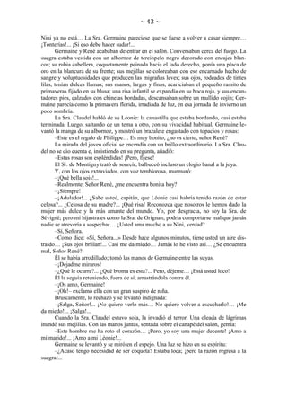 ~ 43 ~
Nini ya no está… La Sra. Germaine pareciese que se fuese a volver a casar siempre…
¡Tonterías!... ¡Si eso debe hacer sudar!...
Germaine y René acababan de entrar en el salón. Conversaban cerca del fuego. La
suegra estaba vestida con un albornoz de terciopelo negro decorado con encajes blancos; su rubia cabellera, coquetamente peinada hacia el lado derecho, ponía una placa de
oro en la blancura de su frente; sus mejillas se coloreaban con ese encarnado hecho de
sangre y voluptuosidades que producen las migrañas leves; sus ojos, rodeados de tintes
lilas, tenían dulces llamas; sus manos, largas y finas, acariciaban el pequeño ramito de
primaveras fijado en su blusa; una risa infantil se expandía en su boca roja, y sus encantadores pies, calzados con chinelas bordadas, descansaban sobre un mullido cojín; Germaine parecía como la primavera florida, irradiada de luz, en esa jornada de invierno un
poco sombría.
La Sra. Claudel habló de su Léonie: la canastilla que estaba bordando, casi estaba
terminada. Luego, saltando de un tema a otro, con su vivacidad habitual, Germaine levantó la manga de su albornoz, y mostró un brazalete engastado con topacios y rosas:
–Este es el regalo de Philippe… Es muy bonito; ¿no es cierto, señor René?
La mirada del joven oficial se encendía con un brillo extraordinario. La Sra. Claudel no se dio cuenta e, insistiendo en su pregunta, añadió:
–Estas rosas son espléndidas! ¡Pero, fíjese!
El Sr. de Montigny trató de sonreír; balbuceó incluso un elogio banal a la joya.
Y, con los ojos extraviados, con voz temblorosa, murmuró:
–¡Qué bella sois!...
–Realmente, Señor René, ¿me encuentra bonita hoy?
–¡Siempre!
–¡Adulador!... ¿Sabe usted, capitán, que Léonie casi habría tenido razón de estar
celosa?... ¿Celosa de su madre?... ¡Qué risa! Reconozca que nosotros le hemos dado la
mujer más dulce y la más amante del mundo. Yo, por desgracia, no soy la Sra. de
Sévigné; pero mi hijastra es como la Sra. de Grignan; podría comportarse mal que jamás
nadie se atrevería a sospechar… ¿Usted ama mucho a su Nini, verdad?
–Sí, Señora.
–Como dice: «Sí, Señora..,» Desde hace algunos minutos, tiene usted un aire distraído… ¡Sus ojos brillan!... Casi me da miedo… Jamás lo he visto así… ¿Se encuentra
mal, Señor René?
Él se había arrodillado; tomó las manos de Germaine entre las suyas.
–¡Dejadme miraros!
–¿Qué le ocurre?... ¿Qué broma es esta?... Pero, déjeme… ¡Está usted loco!
Él la seguía reteniendo, fuera de sí, arrastrándola contra él.
–¡Os amo, Germaine!
–¡Oh!– exclamó ella con un gran suspiro de niña.
Bruscamente, lo rechazó y se levantó indignada:
–¡Salga, Señor!... ¡No quiero verlo más… No quiero volver a escucharlo!… ¡Me
da miedo!... ¡Salga!...
Cuando la Sra. Claudel estuvo sola, la invadió el terror. Una oleada de lágrimas
inundó sus mejillas. Con las manos juntas, sentada sobre el canapé del salón, gemía:
–Este hombre me ha roto el corazón… ¡Pero, yo soy una mujer decente! ¡Amo a
mi marido!... ¡Amo a mi Léonie!...
Germaine se levantó y se miró en el espejo. Una luz se hizo en su espíritu:
–¿Acaso tengo necesidad de ser coqueta? Estaba loca; ¡pero la razón regresa a la
suegra!...

 
