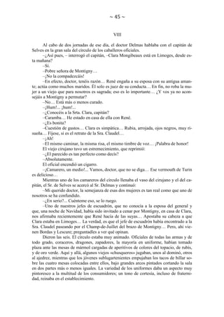 ~ 45 ~

VIII
Al cabo de dos jornadas de ese día, el doctor Delmas hablaba con el capitán de
Selves en la gran sala del círculo de los caballeros oficiales.
–¿Así pues, – interrogó el capitán, –Clara Mongibeaux está en Limoges, desde esta mañana?
–Sí.
–Pobre señora de Montigny…
–¡No la compadezcáis!
–En efecto, doctor, tenéis razón… René engaña a su esposa con su antigua amante; actúa como muchos maridos. Él solo es juez de su conducta… En fin, no roba la mujer a un viejo que para nosotros es sagrada; eso es lo importante… ¿Y vos ya no aconsejáis a Montigny a permutar?
–No… Está más o menos curado.
–¡Hum!... ¡hum!...
–¿Conocéis a la Srta. Clara, capitán?
–Caramba… He estado en casa de ella con René.
–¿Es bonita?
–Cuestión de gustos… Clara es simpática… Rubia, arrojada, ojos negros, muy risueña… Fíjese, si es el retrato de la Sra. Claudel…
–¡Ah!
–El mismo caminar, la misma risa, el mismo timbre de voz… ¡Palabra de honor!
El viejo cirujano tuvo un estremecimiento, que reprimió:
–¿El parecido es tan perfecto como decís?
–Absolutamente.
El oficial encendió un cigarro.
–¡Camarero, un medio!... Vamos, doctor, que no se diga… Ese vermouth de Turin
es delicioso…
Mientras uno de los camareros del círculo llenaba el vaso del cirujano y el del capitán, el Sr. de Selves se acercó al Sr. Delmas y continuó:
–Mi querido doctor, la semejanza de esas dos mujeres es tan real como que uno de
nosotros se ha confundido.
–¿En serio?... Cuénteme eso, se lo ruego.
–Uno de nuestros jefes de escuadrón, que no conocía a la esposa del general y
que, una noche de Navidad, había sido invitado a cenar por Montigny, en casa de Clara,
nos afirmaba recientemente que René hacía de las suyas… Apostaba su cabeza a que
Clara estaba en Limoges… La verdad, es que el jefe de escuadrón había encontrado a la
Sra. Claudel paseando por el Champ-de-Juillet del brazo de Montigny… Pero, ahí vienen Bordas y Lescure; preguntadles a ver qué opinan.
Dieron las seis. El círculo estaba muy animado. Oficiales de todas las armas y de
todo grado, coraceros, dragones, zapadores, la mayoría en uniforme, habían tomado
plaza ante las mesas de mármol cargadas de aperitivos de colores del topacio, de rubís,
y de oro verde. Aquí y allá, algunos viejos «chusqueros» jugaban, unos al dominó, otros
al ajedrez, mientras que los jóvenes sublugartenientes empujaban los tacos de billar sobre las cuatro mesas colocadas entre ellos, bajo grandes arcos pintados cortando la sala
en dos partes más o menos iguales. La variedad de los uniformes daba un aspecto muy
pintoresco a la multitud de los consumidores; un tono de cortesía, incluso de fraternidad, reinaba en el establecimiento.

 