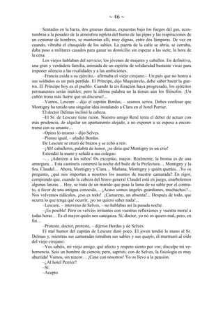 ~ 46 ~
Sentadas en la barra, dos gruesas damas, expuestas bajo los fuegos del gas, acostumbras a la pesadez de la atmósfera repleta del humo de las pipas y las respiraciones de
un centenar de hombres, se mantenían allí, muy dignas, entre dos lámparas. De vez en
cuando, vibraba el chasquido de los sables. La puerta de la calle se abría, se cerraba,
daba paso a militares casados para ganar su domicilio sin esperar a las siete, la hora de
la cena.
Los viejos hablaban del servicio; los jóvenes de mujeres y caballos. En definitiva,
una gran y verdadera familia, animada de un espíritu de solidaridad bastante vivaz para
imponer silencio a las rivalidades y a las ambiciones.
–Francia cuida a su ejército,– afirmaba el viejo cirujano.– Un país que no honra a
sus soldados es un país perdido. El Príncipe, dijo Maquiavelo, debe saber hacer la guerra. El Príncipe hoy es el pueblo. Cuando la civilización haya progresado, los ejércitos
permanentes serán inútiles; pero la última palabra no la tienen aún los filósofos. ¡Un
cañón trona más fuerte que un discurso!...
–Vamos, Lescure – dijo el capitán Bordas, – seamos serios. Debes confesar que
Montigny ha tenido una singular idea instalando a Clara en el hotel Perrier.
El doctor Delmas inclinó la cabeza.
–El Sr. de Lescure tiene razón. Nuestro amigo René tenía el deber de actuar con
más prudencia, de alquilar un apartamento alejado, a no exponer a su esposa a encontrarse con su amante…
–Opino lo mismo – dijo Selves.
–Pienso igual, – añadió Bordas.
De Lescure se cruzó de brazos y se echó a reír.
–¡Ah! caballeros, palabra de honor, ¡se diría que Montigny es un crío!
Extendió la mano y señaló a sus colegas:
–… ¡Admiren a los niños! Os exceptúo, mayor. Realmente, la broma es de una
amargura… Esta cantinela comenzó la noche del baile de la Prefectura… Montigny y la
Sra. Claudel… Ahora, Montigny y Clara… Mañana, Montigny y quién queráis…Yo os
pregunto, ¿qué nos importan a nosotros los asuntos de nuestro camarada? En rigor,
comprendo que, cuando la cabeza del bravo general Claudel está en juego, enarbolemos
algunas lanzas… Hoy, se trata de un marido que pasa la lama de su sable por el contrato, a favor de una antigua conocida… ¿Acaso somos ángeles guardianes, muchachos?...
Nos volvemos ridículos, ¡eso es todo! ¡Camarero, un absenta!... Después de todo, que
ocurra lo que tenga que ocurrir, ¡yo no quiero saber nada!...
–Lescure, – intervino de Selves, – no hablabas así la pasada noche.
–¡Es posible! Pero os volvéis irritantes con vuestras reflexiones y vuestra moral a
todas horas… Es el mayor quién nos catequiza. Sí, doctor, yo no os quiero mal, pero, en
fin…
–Proteste, doctor, proteste, – dijeron Bordas y de Selves.
El mal humor del capitán de Lescure duró poco. El joven tendió la mano al Sr.
Delmas y, mientras sus camaradas tomaban sus sables y sus quepís, él murmuró al oído
del viejo cirujano:
–Vos sabéis, mi viejo amigo, qué afecto y respeto siento por vos; disculpe mi vehemencia. Sois un hombre de ciencia; pero, sapristi, con de Selves, la fisiología es muy
aburrida! Vamos, sin rencor… ¡Cene con nosotros! Yo os llevo a la pensión.
–¿Al hotel Perrier?
–Sí.
–Acepto.

 