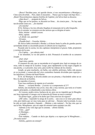 ~ 47 ~
–¡Bravo! Decidme pues, mi querido doctor, si nos encontrásemos a Montigny y
Clara sería divertido… Pero, dudo el encuentro… Parece que la mujer está bajo llave…
¡Basta! Descorcharemos algunas botellas de Caplette y de Selves hará su discurso.
–¿Qué dices?... – preguntó de Selves.
–Digo que en los postres, se discutirá en firme… de ciencia pura… No hay nada
tan divertido como eso… ¡En marcha!
–¡En marcha!
El Sr. Delmas y los tres oficiales llegaban al restaurante de la calle Gaignolle.
En el corredor, se cruzaron con dos actrices que se dirigían al teatro.
–Hola, Julietta – saludó Lescure.
–Hola, capitán.
–¿A dónde vais, queridas?
–Al teatro.
–¡Pasadlo bien!.... Escucha, Julietta…
De Selves había arrastrado a Bordas y al doctor hasta la salita de grandes puertas
acristaladas donde se encontraba puesto el cubierto de los inquilinos.
Pasando ante la cocina, los dos capitanes interpelaron al grueso Adán, propietario
y cocinero de la casa.
–Tío Caplete… ¡un cubierto más!
Y de inmediato, la voz del patrón se alzó. Pronunció el nombre de su camarero
Joseph:
–¡Osé! ¡Osé!
–Aquí estoy, patrón.
El camarero de sala, que se encontraba en el segundo piso, bajó en mangas de camisa, sobre la rampa de la escalera. Luego, puso rápidamente su frac negro colgado en
una percha, y se presentó, muy serio, para recibir las órdenes de los clientes.
Joseph, un gran muchacho, sin barba, con cabellos pelirrojos, había sido payaso
en su juventud, y conservaba del circo costumbres bastante divertidas para regocijar a
los inquilinos y clientes del hotel Perrier.
El Sr. de Montigny se divertía antaño con sus piruetas, o haciéndole saltar un sable a la altura de un hombre.
Se esperaba a Lescure.
Unas risas estallaron de repente en el corredor.
–Bueno… – exclamó Bordas – ¡Lescure va a comprometer al 21º!
Julietta, una muchacha muy joven, muy alta y muy morena, que tenía en el teatro
papeles principales, se abandonaba a una intensa cólera.
–Sí, Lescure, podéis reíros, burlaros de mi, pero eso no impedirá que la Mongibeaux haya regresado a Limoges con la intención de firmar un nuevo contrato!
–En primer lugar, ¿quién te ha dicho que Clara estuviese de regreso?
–¡Oh! señor,– respondió la amiga de la actriz, – una cosa es no tener gran educación, pero habría que ser muy tonta para no adivinar… Durante toda la jornada, la casa
ha sido un trajín subiendo y bajando… ¡Maletas y más maletas!... No hay otra, que no
sea la Srta. Mongibeaux, que sea capaz de arrastrar tanto equipaje con ella.
–Además yo he visto algo que lo constata. – afirmó Julietta.
–Visto…¿qué?
–A Montigny…
–¿Cuándo?...
–Esta mañana… Cuando os decía que dejaría a su esposa por la Mongibeaux…
¿No tenía razón?
–Julietta, ¿quieres un consejo?

 