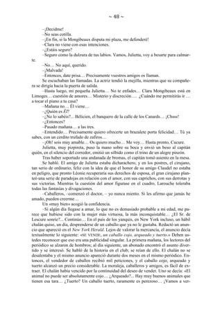 ~ 48 ~
–¡Decidme!
–No seas cotilla.
–¡En fin, si la Mongibeaux disputa mi plaza, me defenderé!
–Clara no viene con esas intenciones.
–¿Estáis seguro?
–Seguro como la dulzura de tus labios. Vamos, Julietta, voy a besarte para calmarte.
–No… No aquí, querido.
–¡Malvada!
–Entonces, date prisa… Precisamente vuestros amigos os llaman.
Se escuchaban las llamadas. La actriz tendió la mejilla, mientras que su compañera se dirigía hacia la puerta de salida.
–Hasta luego, mi pequeña Julietta… No te enfades… Clara Mongibeaux está en
Limoges… cuestión de amores… Misterio y discreción…. ¿Cuándo me permitirás ir …
a tocar el piano a tu casa?
–Mañana no… Él viene…
–¿Quién es Él?
–¿No lo sabéis?... Bélicien, el banquero de la calle de los Canards… ¡Chsss!
–¿Entonces?
–Pasado mañana… a las tres.
–Entendido… Precisamente quiero ofrecerte un brazalete porta felicidad… Tú ya
sabes, con un cerdito trufado de zafiros…
–¡Oh! sois muy amable… Os quiero mucho… Me voy… Hasta pronto, Cucure.
Julietta, muy pizpireta, puso la mano sobre su boca y envió un beso al capitán
quién, en el silencio del corredor, emitió un silbido como el trino de un alegre pinzón.
Tras haber soportado una andanada de bromas, el capitán tomó asiento en la mesa.
Se habló. El amigo de Julietta estaba dicharachero, y en los postres, el cirujano,
tan serio de ordinario, feliz con la idea de que el honor de su amigo Claudel no estaba
en peligro, que pronto Léonie recuperaría sus derechos de esposa, el gran cirujano planteó una serie de paradojas en relación con el amor, con sus caprichos, con sus derrotas y
sus victorias. Mientras la cuestión del amor figurase en el cuadro, Larouche toleraba
todas las fantasías y divagaciones.
–Caballeros, –comenzó el doctor, – yo nunca miento. Si les afirmo que jamás he
amado, pueden creerme…
Un «muy bien» acogió la confidencia.
–Si algún día llegase a amar, lo que no es demasiado probable a mi edad, me parece que hubiese sido con la mujer más virtuosa, la más inconquistable… ¿El Sr. de
Lescure sonríe?... Continúo… En el país de los yanquis, en New York incluso, un hábil
chalán quiso, un día, desprenderse de un caballo que ya no le gustaba. Redactó un anuncio que apareció en el New York Herald. Lejos de valorar la mercancía, el anuncio decía
textualmente lo siguiente: «SE VENDE, un caballo cojo, arqueado y tuerto.» Deben ustedes reconocer que eso era una publicidad singular. La primera mañana, los lectores del
periódico se alzaron de hombros; al día siguiente, un abonado encontró el asunto divertido y se interesó. Se habló de la historia en el club; se reían de ello. El chalán no se
desalentaba y el mismo anuncio apareció durante dos meses en el mismo periódico. Entonces, el vendedor de caballos recibió mil peticiones, y el caballo cojo, arqueado y
tuerto alcanzó un precio considerable. La moraleja, caballeros y amigos, es fácil de extraer. El chalán había vencido por la continuidad del deseo de vender. Uno se decía: «El
animal no puede ser absolutamente cojo… ¿Arqueado?... Hay muy buenos animales que
tienen esa tara… ¿Tuerto? Un caballo tuerto, raramente es perezoso… ¡Vamos a ver-

 