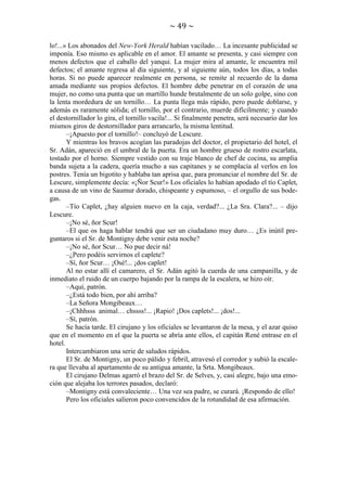 ~ 49 ~
lo!...» Los abonados del New-York Herald habían vacilado… La incesante publicidad se
imponía. Eso mismo es aplicable en el amor. El amante se presenta, y casi siempre con
menos defectos que el caballo del yanqui. La mujer mira al amante, le encuentra mil
defectos; el amante regresa al día siguiente, y al siguiente aún, todos los días, a todas
horas. Si no puede aparecer realmente en persona, se remite al recuerdo de la dama
amada mediante sus propios defectos. El hombre debe penetrar en el corazón de una
mujer, no como una punta que un martillo hunde brutalmente de un solo golpe, sino con
la lenta mordedura de un tornillo… La punta llega más rápido, pero puede doblarse, y
además es raramente sólida; el tornillo, por el contrario, muerde difícilmente; y cuando
el destornillador lo gira, el tornillo vacila!... Si finalmente penetra, será necesario dar los
mismos giros de destornillador para arrancarlo, la misma lentitud.
–¡Apuesto por el tornillo!– concluyó de Lescure.
Y mientras los bravos acogían las paradojas del doctor, el propietario del hotel, el
Sr. Adán, apareció en el umbral de la puerta. Era un hombre grueso de rostro escarlata,
tostado por el horno. Siempre vestido con su traje blanco de chef de cocina, su amplia
banda sujeta a la cadera, quería mucho a sus capitanes y se complacía al verlos en los
postres. Tenía un bigotito y hablaba tan aprisa que, para pronunciar el nombre del Sr. de
Lescure, simplemente decía: «¡Ñor Scur!» Los oficiales lo habían apodado el tío Caplet,
a causa de un vino de Saumur dorado, chispeante y espumoso, – el orgullo de sus bodegas.
–Tío Caplet, ¿hay alguien nuevo en la caja, verdad?... ¿La Sra. Clara?... – dijo
Lescure.
–¡No sé, ñor Scur!
–El que os haga hablar tendrá que ser un ciudadano muy duro… ¿Es inútil preguntaros si el Sr. de Montigny debe venir esta noche?
–¡No sé, ñor Scur… No pue decir ná!
–¿Pero podéis servirnos el caplete?
–Sí, ñor Scur… ¡Osé!... ¡dos caplet!
Al no estar allí el camarero, el Sr. Adán agitó la cuerda de una campanilla, y de
inmediato el ruido de un cuerpo bajando por la rampa de la escalera, se hizo oír.
–Aquí, patrón.
–¿Está todo bien, por ahí arriba?
–La Señora Mongibeaux…
–¡Chhhsss animal… chssss!... ¡Rapio! ¡Dos caplets!... ¡dos!...
–Sí, patrón.
Se hacía tarde. El cirujano y los oficiales se levantaron de la mesa, y el azar quiso
que en el momento en el que la puerta se abría ante ellos, el capitán René entrase en el
hotel.
Intercambiaron una serie de saludos rápidos.
El Sr. de Montigny, un poco pálido y febril, atravesó el corredor y subió la escalera que llevaba al apartamento de su antigua amante, la Srta. Mongibeaux.
El cirujano Delmas agarró el brazo del Sr. de Selves, y, casi alegre, bajo una emoción que alejaba los terrores pasados, declaró:
–Montigny está convaleciente… Una vez sea padre, se curará. ¡Respondo de ello!
Pero los oficiales salieron poco convencidos de la rotundidad de esa afirmación.

 