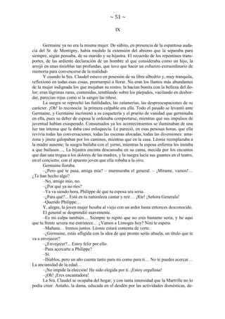 ~ 51 ~
IX

Germaine ya no era la misma mujer. De súbito, en presencia de la espantosa audacia del Sr. de Montigny, había medido la extensión del abismo que la separaba para
siempre, según pensaba, de su marido y su hijastra. El recuerdo de los repentinos transportes, de las ardiente declaración de un hombre al que consideraba como un hijo, la
arrojó en unas tinieblas tan profundas, que tuvo que hacer un esfuerzo extraordinario de
memoria para convencerse de la realidadY cuando la Sra. Claudel estuvo en posesión de su libre albedrío y, muy tranquila,
reflexionó en todas esas cosas, prorrumpió a llorar. No eran los llantos más abundantes
de la mujer indignada los que mojaban su rostro, la hacían bonita con la belleza del dolor; eran lágrimas raras, contenidas, temblando sobre los párpados, vacilando en desbordar, parecían rojas como si la sangre las tiñese.
La suegra se reprochó las futilidades, las zalamerías, las despreocupaciones de su
carácter. ¡Oh! lo reconocía: la primera culpable era ella. Todo el pasado se levantó ante
Germaine, y Germaine incriminó a su coquetería y el prurito de vanidad que germinaba
en ella, pues su deber de esposa le ordenaba comportarse, mientras que sus impulsos de
juventud habían exasperado. Consumados ya los acontecimientos se iluminaban de una
luz tan intensa que la daba casi enloquecía. Le pareció, en esas penosas horas, que ella
revivía todas las conversaciones, todas las escenas alocadas, todas las diversiones: amazona y jinete galopaban por los caminos, mientras que en la casa. Léonie reemplazaba a
la madre ausente; la suegra bailaba con el yerno, mientras la esposa enferma les instaba
a que bailasen…, La hijastra encinta descansaba en su cama, mecida por los encantos
que dan una tregua a los dolores de las madres, y la suegra lucía sus guantes en el teatro,
en el concierto, con el apuesto joven que ella robaba a la otra.
Germaine lloraba.
–¿Pero qué te pasa, amiga mía? – murmuraba el general. – ¡Mírame, vamos!…
¿Te han hecho algo?
–No, amigo mío, no.
–¿Por qué ya no ríes?
–Ya va siendo hora, Philippe de que tu esposa sea seria.
–¿Para qué?... Está en tu naturaleza cantar y reír… ¡Ríe! ¡Señora Generala!
–Querido Philippe…
Y, alegre, la joven mujer besaba al viejo con un ardor hasta entonces desconocido.
El general se desprendió suavemente.
–Es mi culpa también… Siempre te repito que no eres bastante seria, y he aquí
que tu frente severa me entristece… ¿Vamos a Limoges hoy? Nini te espera.
–Mañana… Iremos juntos. Léonie estará contenta de verte.
–¿Germaine, estás afligida con la idea de que pronto serás abuela, un título que te
va a envejecer?
–¿Envejecer?... Estoy feliz por ello.
–Para acercarte a Philippe?
–Sí.
–Diablos, pero un año cuenta tanto para mi como para ti… No te puedes acercar…
La ancianidad de la edad…
–¡No impide la elección! He sido elegida por ti. ¡Estoy orgullosa!
–¡Oh! ¡Eres encantadora!
La Sra. Claudel se ocupaba del hogar, y con tanta intensidad que la Martrille no lo
podía creer. Antaño, la dama, educada en el desdén por las actividades domésticas, de-

 