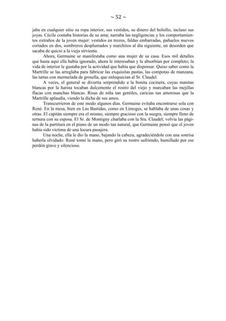 ~ 52 ~
jaba en cualquier sitio su ropa interior, sus vestidos, su dinero del bolsillo, incluso sus
joyas. Cécile contaba historias de su ama; narraba las negligencias y los comportamientos extraños de la joven mujer: vestidos en trozos, faldas embarradas, pañuelos nuevos
cortados en dos, sombreros desplumados y marchitos al día siguiente, un desorden que
sacaba de quicio a la vieja sirvienta.
Ahora, Germaine se manifestaba como una mujer de su casa. Esos mil detalles
que hasta aquí ella había ignorado, ahora le interesaban y la absorbían por completo; la
vida de interior le gustaba por la actividad que había que dispensar. Quiso saber como la
Martrille se las arreglaba para fabricar las exquisitas pastas, las compotas de manzana,
las tartas con mermelada de grosella, que enloquecían al Sr. Claudel.
A veces, el general se divertía sorprendido a la bonita cocinera, cuyas manitas
blancas por la harina tocaban dulcemente el rostro del viejo y marcaban las mejillas
flacas con manchas blancas. Risas de niña tan gentiles, caricias tan amorosas que la
Martrille aplaudía, viendo la dicha de sus amos.
Transcurrieron de este modo algunos días. Germaine evitaba encontrarse sola con
René. En la mesa, bien en Las Bastidas, como en Limoges, se hablaba de unas cosas y
otras. El capitán siempre era el mismo, siempre gracioso con la suegra, siempre lleno de
ternura con su esposa. El Sr. de Montigny charlaba con la Sra. Claudel; volvía las páginas de la partitura en el piano de un modo tan natural, que Germaine pensó que el joven
había sido víctima de una locura pasajera.
Una noche, ella le dio la mano, bajando la cabeza, agradeciéndole con una sonrisa
haberla olvidado: René tomó la mano, pero giró su rostro sufriendo, humillado por ese
perdón grave y silencioso.

 