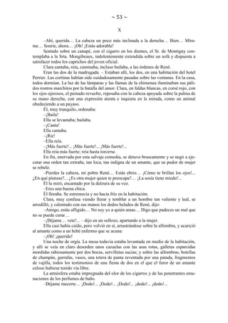 ~ 53 ~
X
–Ahí, querida… La cabeza un poco más inclinada a la derecha… Bien… Mírame… Sonríe, ahora… ¡Oh! ¡Estás adorable!
Sentado sobre un canapé, con el cigarro en los dientes, el Sr. de Montigny contemplaba a la Srta. Mongibeaux, indolentemente extendida sobre un sofá y dispuesta a
satisfacer todos los caprichos del joven oficial.
Clara cantaba, reía, caminaba, incluso bailaba, a las órdenes de René.
Eran las dos de la madrugada. – Estaban allí, los dos, en una habitación del hotel
Perrier. Las cortinas habían sido cuidadosamente pasadas sobre las ventanas. En la casa,
todos dormían. La luz de las lámparas y las llamas de la chimenea iluminaban sus pálidos rostros marchitos por la batalla del amor. Clara, en faldas blancas, en corsé rojo, con
los ojos ojerosos, el peinado revuelto, reposaba con la cabeza apoyada sobre la palma de
su mano derecha, con una expresión atenta e inquieta en la mirada, como un animal
obedeciendo a un payaso.
Él, muy tranquilo, ordenaba:
–¡Baila!
Ella se levantaba; bailaba.
–¡Canta!
Ella cantaba.
–¡Ríe!
–Ella reía.
–¡Más fuerte!... ¡Más fuerte!... ¡Más fuerte!...
Ella reía más fuerte; reía hasta torcerse.
En fin, enervada por esta salvaje comedia, se detuvo bruscamente y se negó a ejecutar una orden tan extraña, tan loca, tan indigna de un amante, que su pudor de mujer
se rebeló.
–Pierdes la cabeza, mi pobre René… Estás ebrio… ¡Cómo te brillan los ojos!...
¿En qué piensas?... ¿Es otra mujer quien te preocupa?… ¡La sosia tiene miedo!...
Él la miró, encantado por la dulzura de su voz.
–Eres una buena chica.
Él lloraba. Se estremecía y no hacía frío en la habitación.
Clara, muy confusa viendo llorar y temblar a un hombre tan valiente y leal, se
arrodilló, y calentado con sus manos los dedos helados de René, dijo:
–Amigo, estás afligido… No soy yo a quién amas… Digo que padeces un mal que
no se puede curar…
–¡Déjame… vete!... – dijo en un sollozo, apartando a la mujer.
Ella casi había caído, pero volvió en sí, arrastrándose sobre la alfombra, y acarició
al amante como a un bebé enfermo que se acuna:
–¡Oh! ¡querido!
Una noche de orgía. La mesa todavía estaba levantada en medio de la habitación,
y allí se veía en claro desorden unos cazuelas con las asas rotas, galletas esparcidas
mordidas rabiosamente por dos bocas, servilletas sucias; y sobre las alfombras, botellas
de champán, garrafas, vasos, una tetera de panta reventada por una patada, fragmentos
de vajilla, todos los testimonios de una fiesta de dos en el que el furor de un amante
celoso hubiese tenido vía libre.
La atmósfera estaba impregnada del olor de los cigarros y de las penetrantes emanaciones de los perfumes de baño.
–Déjame mecerte… ¡Dodo!... ¡Dodo!... ¡Dodo!... ¡dodo!... ¡dodo!...

 