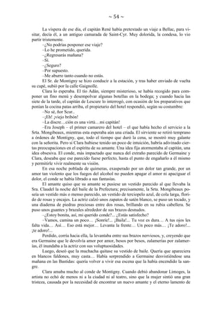 ~ 54 ~
La víspera de ese día, el capitán René había pretextado un viaje a Bellac, para visitar, decía él, a un antiguo camarada de Saint-Cyr. Muy dolorida, la condesa, lo vio
partir tristemente.
–¿No podrías posponer ese viaje?
–Lo he prometido, querida.
–¿Regresarás mañana?
–Sí.
–¿Seguro?
–Por supuesto.
–Me aburro tanto cuando no estás.
El Sr. de Montigny se hizo conducir a la estación, y tras haber enviado de vuelta
su cupé, subió por la calle Gaignolle.
Clara lo esperaba. El tío Adán, siempre misterioso, se había recogido para componer un fino menú y desempolvar algunas botellas en la bodega; y cuando hacia las
siete de la tarde, el capitán de Lescure lo interrogó, con ocasión de los preparativos que
ponían la cocina patas arriba, el propietario del hotel respondió, según su costumbre:
–No sé, ñor Scur..
–¡Eh! ¡viejo bribón!
–La discre…ción es una virtú…mi capitán!
–Era Joseph – el primer camarero del hotel – el que había hecho el servicio a la
Srta. Mongibeaux, mientras esta esperaba aún una criada. El sirviente se retiró temprano
a órdenes de Montigny, que, todo el tiempo que duró la cena, se mostró muy galante
con la señorita. Pero si Clara hubiese tenido un poco de intuición, habría adivinado ciertas preocupaciones en el espíritu de su amante. Una idea fija atormentaba al capitán, una
idea obsesiva. El conde, más impactado que nunca del extraño parecido de Germaine y
Clara, deseaba que ese parecido fuese perfecto, hasta el punto de engañarlo a él mismo
y permitirle vivir realmente su visión.
En esa noche poblada de quimeras, exasperado por un dolor tan grande, por un
amor tan violento que los fuegos del alcohol no pueden apagar el amor ni apaciguar el
dolor, el conde se había librado a sus fantasías.
El amante quiso que su amante se pusiese un vestido parecido al que llevaba la
Sra. Claudel la noche del baile de la Prefectura; precisamente, la Srta. Mongibeaux poseía un vestido más o menso parecido, un vestido de terciopelo azul, de cola larga, florido de rosas y encajes. La actriz calzó unos zapatos de satén blanco, se puso un tocado, y
una diadema de piedras preciosas entre dos rosas, brillando en su rubia cabellera. Se
puso unos guantes y brazales alrededor de sus brazos desnudos.
–¿Estoy bonita, así, mi querido conde?... ¿Estás satisfecho?
–Vamos, camina un poco… ¡Sonríe!... ¡Baila!... Tu voz es dura… A tus ojos les
falta vida… Así… Eso está mejor… Levanta la frente… Un poco más… ¡Te adoro!...
¡te adoro!...
Perdido, corría hacia ella, la levantaba entre sus brazos nerviosos, y, creyendo que
era Germaine que le devolvía amor por amor, besos por besos, zalamerías por zalamerías, él inundaba a la actriz con sus voluptuosidades.
Luego, deseó que la muchacha quitase su vestido de baile. Quería que apareciera
en blancos faldones, muy casta… Había sorprendido a Germaine desvistiéndose una
mañana en las Bastidas: quería volver a vivir esa escena que la había encendido la sangre.
Clara amaba mucho al conde de Montigny. Cuando debió abandonar Limoges, la
artista no echó de menos ni a la ciudad ni al teatro, sino que la mujer sintió una gran
tristeza, causada por la necesidad de encontrar un nuevo amante y el eterno lamento de

 