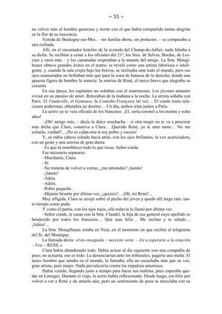 ~ 55 ~
no volver más al hombre generoso y tierno con el que había compartido tantas alegrías
en la flor de su inocencia.
Venida de Boulogne-sur-Mer, – sin familia ahora, sin protector, – se comparaba a
una exiliada.
Allí, en el encantador hotelito de la avenida del Champ-de-Julliet, nada faltaba a
su dicha. Se recibían a cenar a los oficiales del 21º, los Sres. de Selves, Bordas, de Lescure y otros más – y los camaradas respetaban a la amante del amigo. La Srta. Mongibeaux obtuvo grandes éxitos en el teatro; se reveló como una artista laboriosa e inteligente, y, cuando la sala crujía bajo los bravos, se inclinaba ante todo el mundo, pero sus
ojos enamorados no brillaban más que para la zona de butacas de la derecha, donde una
apuesta figura de hombre le sonreía: la sonrisa de René, el único bravo que alegraba su
corazón.
En esa época, los capitanes no soñaban con el matrimonio. Los jóvenes amantes
vivían en un paraíso de amor. Retozaban de la mañana a la noche. La artista soñaba con
Paris. El Vaudeville, el Gymnase, la Comédie-Française tal vez… El conde tenía relaciones poderosas; obtendría un destino… Un día, ambos irían juntos a París.
La actriz ya se veía oficiala de los franceses. ¡El, sería coronel a los treinta y ocho
años!
–¡Oh! amigo mío, – decía la dulce muchacha – si otra mujer no te va a procurar
más dicha que Clara, conserva a Clara… Querido René, yo te amo tanto… No me
echarás, verdad?... ¡No es culpa mía si soy pobre y oscura!
Y, su rubia cabeza echada hacia atrás, con los ojos brillantes, la voz acariciadora,
con un gesto y una sonrisa de gran dama:
–Es que tú ennobleces todo lo que tocas, Señor conde.
Fue necesario separarse.
–Marcharás, Clara.
–Sí.
–No tratarás de volver a verme, ¿me entiendes? ¡Jamás!
–¡Jamás!
–Adiós
–Adiós.
–Pobre pequeña..
–Déjame besarte por última vez, ¿quieres?... ¡Oh, mi René!...
Muy afligida, Clara se arrojó sobre el pecho del joven y quedó allí largo rato, tanto tiempo como pudo.
Y como él partía, con los ojos rojos, ella todavía lo llamó por última vez.
–Señor conde, te casas con la Srta. Claudel, la hija de ese general cuyo apellido es
bendecido por todos los franceses… Qué seas feliz… Me inclino y te saludo…
¡Adiós!...
La Srta. Mongibeaux estaba en Niza, en el momento en que recibió el telegrama
del Sr. del Montigny.
La llamada decía: «Ven enseguida – necesito verte. – Iré a esperarte a la estación
– Ven.—RENE.»
Clara había abandonado todo. Debía actuar al día siguiente con una compañía de
paso; no actuaría, eso es todo. La denunciarían ante los tribunales; pagaría una multa. El
único hombre que amaba en el mundo, la llamaba; ella no escuchaba más que su voz,
gran artista, pero mujer. Nada prevalecería contra los impulsos amorosos.
Había venido, llegando justo a tiempo para hacer sus maletas, pues esperaba quedar en Limoges. Durante el viaje, la actriz había reflexionado. Desde luego, era feliz por
volver a ver a René y de amarlo aún; pero un sentimiento de pena se mezclaba con su

 