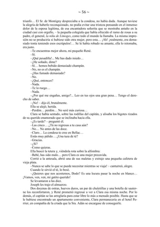 ~ 56 ~
triunfo… El Sr. de Montigny despreciaba a la condesa, no había duda. Aunque tuviese
la alegría de haberlo reconquistado, no podía evitar una tristeza pensando en el inmenso
dolor de la esposa legítima, de esa encantadora señorita que se mostraba antaño en la
ciudad casi con orgullo, – la pequeña colegiala que había ofrecido el ramo de rosas a su
padre, el general, la niña de Limoges, como todo el mundo la llamaba. La misma impresión no se produciría si hubiese sido otra mujer, pero esta… ¡Ah! ¡realmente, era demasiado tonta teniendo esos escrúpulos!… Se le había robado su amante, ella lo retomaba,
era justo.
–Te encuentras mejor ahora, mi pequeño René.
–Sí.
–¡Qué pesadilla!... Me has dado miedo…
–¿He soñado, dime?
–Sí… hemos bebido demasiado champán.
–No, no es el champán.
–¿Has fumado demasiado?
–No.
–¿Qué, entonces?
–Nada.
–Te lo ruego…
–Nada.
–¿Por qué me engañas, amigo?... Leo en tus ojos una gran pena… Tengo el derecho de saber.
–¡No! – dijo él, brutalmente.
Ella se alejó, herida.
–Perdón… perdón… No seré más curiosa…
Clara se había sentado, sobre las rodillas del capitán, y alisaba los bigotes rizados
de su querido enamorado que se inclinaba hacia ella.
–¿Es tarde? – preguntó él.
–Las cinco… ¿Tú no regresas a tu casa aún?
–No… No antes de las doce.
–Claro… La condesa te cree en Bellac…
Estás muy pálido… ¿Una taza de té?
–Gracias.
–¿Sí?
–Como quieras.
Ella buscó la tetera y, viéndola rota sobre la alfombra:
–Bebé, has sido malo… pero Clara es una mujer precavida.
Corrió a la antesala, abrió una de sus maletas y extrajo una pequeña cafetera de
vieja plata.
–Nunca se sabe lo que se puede necesitar mientras se viaja! – canturreó, alegre.
Cuando le sirvió el té, lo besó.
–¿Quieres que nos acostemos, Dodo? Es una locura pasar la noche en blanco…
¡Vamos, ven, ven, mi gatito querido!
Se levantaron a las diez.
Joseph les trajo el almuerzo.
Dos docenas de ostras, huevos duros, un par de chuletillas y una botella de sauterne los reconfortaron, y René prometió regresar a ver a Clara esa misma noche. Por lo
demás, el capitán se las arreglaría para estar libre lo más a menudo posible. Hasta que se
le hubiese encontrado un apartamento conveniente, Clara permanecería en el hotel Perrier, en compañía de la criada que la Sra. Adán se encargase de conseguirle.

 