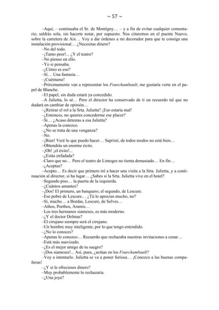 ~ 57 ~
–Aquí, – continuaba el Sr. de Montigny… – y a fin de evitar cualquier comentario, saldrás sola, sin hacerte notar, por supuesto. Nos citaremos en el puente Nuevo,
sobre la carretera de Aix… Voy a dar órdenes a mi decorador para que te consiga una
instalación provisional… ¿Necesitas dinero?
–No del todo.
–¡Tanto peor!... ¿Y el teatro?
–No pienso en ello.
–Yo si pensaba.
–¿Cómo es eso?
–Sí… Una fantasía…
–¡Cuéntame!
–Próximamente van a representar los Fourchambault; me gustaría verte en el papel de Blanche.
–El papel, sin duda estará ya concedido.
–A Julietta, lo sé… Pero el director ha conservado de ti un recuerdo tal que no
dudará en cambiar de opinión…
–¿Retirar el rol a la Srta. Julietta? ¡Eso estaría mal!
–¿Entonces, no quieres concederme ese placer?
–Si… ¿Acaso detestas a esa Julietta?
–Apenas la conozco.
–¿No se trata de una venganza?
–No.
–¡Bien! Veré lo que puedo hacer… Sapristi, de todos modos no está bien…
–Obtendrás un enorme éxito.
–¡Oh! ¡el éxito!...
–¿Estás enfadada?
–Claro que no… Pero el teatro de Limoges no tienta demasiado… En fin…
–¿Aceptas?
–Acepto… Es decir que primero iré a hacer una visita a la Srta. Julietta, y a continuación al director, si ha lugar… ¿Sabes si la Srta. Julietta vive en el hotel?
–Segundo piso… la puerta de la izquierda.
–¿Cuántos amantes?
–¡Dos! El primero, un banquero; el segundo, de Lescure.
–Ese pobre de Lescure… ¿Tú lo aprecias mucho, no?
–Sí, mucho… a Bordas, Lescure, de Selves…
–Athos, Porthos, Aramis…
–Los tres hermanos siameses, es más moderno.
–¿Y el doctor Delmas?
–El cirujano siempre será el cirujano.
–Un hombre muy inteligente, por lo que tengo entendido.
–¿No lo conoces?
–Apenas lo conozco… Recuerdo que rechazaba nuestras invitaciones a cenar…
–Está más suavizado.
–¿Es el mejor amigo de tu suegro?
–¡Dos siameses!... Así, pues, ¿actúas en los Fourchambault?
–Voy a intentarlo. Julietta se va a poner furiosa… ¡Conozco a las buenas compañeras!
–¿Y si le ofrecieses dinero?
–Muy probablemente lo rechazaría.
–¿Una joya?

 
