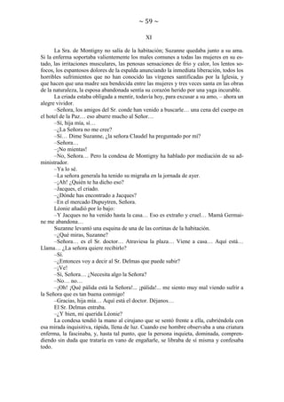~ 59 ~
XI
La Sra. de Montigny no salía de la habitación; Suzanne quedaba junto a su ama.
Si la enferma soportaba valientemente los males comunes a todas las mujeres en su estado, las irritaciones musculares, las penosas sensaciones de frío y calor, los lentos sofocos, los espantosos dolores de la espalda anunciando la inmediata liberación, todos los
horribles sufrimientos que no han conocido las vírgenes santificadas por la Iglesia, y
que hacen que una madre sea bendecida entre las mujeres y tres veces santa en las obras
de la naturaleza, la esposa abandonada sentía su corazón herido por una yaga incurable.
La criada estaba obligada a mentir, todavía hoy, para excusar a su amo, – ahora un
alegre vividor.
–Señora, los amigos del Sr. conde han venido a buscarle… una cena del cuerpo en
el hotel de la Paz… eso aburre mucho al Señor…
–Sí, hija mía, sí…
–¿La Señora no me cree?
–Sí… Dime Suzanne, ¿la señora Claudel ha preguntado por mí?
–Señora…
–¡No mientas!
–No, Señora… Pero la condesa de Montigny ha hablado por mediación de su administrador.
–Ya lo sé.
–La señora generala ha tenido su migraña en la jornada de ayer.
–¡Ah! ¿Quién te ha dicho eso?
–Jacques, el criado.
–¿Dónde has encontrado a Jacques?
–En el mercado Dupuytren, Señora.
Léonie añadió por lo bajo:
–Y Jacques no ha venido hasta la casa… Eso es extraño y cruel… Mamá Germaine me abandona…
Suzanne levantó una esquina de una de las cortinas de la habitación.
–¿Qué miras, Suzanne?
–Señora… es el Sr. doctor… Atraviesa la plaza… Viene a casa… Aquí está…
Llama… ¿La señora quiere recibirlo?
–Sí.
–¿Entonces voy a decir al Sr. Delmas que puede subir?
–¡Ve!
–Sí, Señora… ¿Necesita algo la Señora?
–No… no…
–¡Oh! ¡Qué pálida está la Señora!... ¡pálida!... me siento muy mal viendo sufrir a
la Señora que es tan buena conmigo!
–Gracias, hija mía… Aquí está el doctor. Déjanos…
El Sr. Delmas entraba.
–¿Y bien, mi querida Léonie?
La condesa tendió la mano al cirujano que se sentó frente a ella, cubriéndola con
esa mirada inquisitiva, rápida, llena de luz. Cuando ese hombre observaba a una criatura
enferma, la fascinaba, y, hasta tal punto, que la persona inquieta, dominada, comprendiendo sin duda que trataría en vano de engañarle, se libraba de sí misma y confesaba
todo.

 