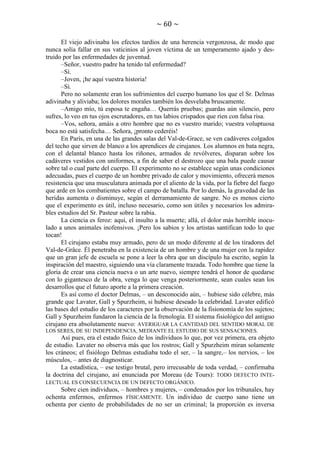 ~ 60 ~
El viejo adivinaba los efectos tardíos de una herencia vergonzosa, de modo que
nunca solía fallar en sus vaticinios al joven víctima de un temperamento ajado y destruido por las enfermedades de juventud.
–Señor, vuestro padre ha tenido tal enfermedad?
–Sí.
–Joven, ¡he aquí vuestra historia!
–Sí.
Pero no solamente eran los sufrimientos del cuerpo humano los que el Sr. Delmas
adivinaba y aliviaba; los dolores morales también los desvelaba bruscamente.
–Amigo mío, tú esposa te engaña… Querrás pruebas; guardas aún silencio, pero
sufres, lo veo en tus ojos escrutadores, en tus labios crispados que ríen con falsa risa.
–Vos, señora, amáis a otro hombre que no es vuestro marido; vuestra voluptuosa
boca no está satisfecha… Señora, ¡pronto cederéis!
En París, en una de las grandes salas del Val-de-Grace, se ven cadáveres colgados
del techo que sirven de blanco a los aprendices de cirujanos. Los alumnos en bata negra,
con el delantal blanco hasta los riñones, armados de revólveres, disparan sobre los
cadáveres vestidos con uniformes, a fin de saber el destrozo que una bala puede causar
sobre tal o cual parte del cuerpo. El experimento no se establece según unas condiciones
adecuadas, pues el cuerpo de un hombre privado de calor y movimiento, ofrecerá menos
resistencia que una musculatura animada por el aliento de la vida, por la fiebre del fuego
que arde en los combatientes sobre el campo de batalla. Por lo demás, la gravedad de las
heridas aumenta o disminuye, según el derramamiento de sangre. No es menos cierto
que el experimento es útil, incluso necesario, como son útiles y necesarios los admirables estudios del Sr. Pasteur sobre la rabia.
La ciencia es feroz: aquí, el insulto a la muerte; allá, el dolor más horrible inoculado a unos animales inofensivos. ¡Pero los sabios y los artistas santifican todo lo que
tocan!
El cirujano estaba muy armado, pero de un modo diferente al de los tiradores del
Val-de-Grâce. Él penetraba en la existencia de un hombre y de una mujer con la rapidez
que un gran jefe de escuela se pone a leer la obra que un discípulo ha escrito, según la
inspiración del maestro, siguiendo una vía claramente trazada. Todo hombre que tiene la
gloria de crear una ciencia nueva o un arte nuevo, siempre tendrá el honor de quedarse
con lo gigantesco de la obra, venga lo que venga posteriormente, sean cuales sean los
desarrollos que el futuro aporte a la primera creación.
Es así como el doctor Delmas, – un desconocido aún, – hubiese sido célebre, más
grande que Lavater, Gall y Spurzheim, si hubiese deseado la celebridad. Lavater edificó
las bases del estudio de los caracteres por la observación de la fisionomía de los sujetos;
Gall y Spurzheim fundaron la ciencia de la frenología. El sistema fisiológico del antiguo
cirujano era absolutamente nuevo: AVERIGUAR LA CANTIDAD DEL SENTIDO MORAL DE
LOS SERES, DE SU INDEPENDENCIA, MEDIANTE EL ESTUDIO DE SUS SENSACIONES.

Así pues, era el estado físico de los individuos lo que, por vez primera, era objeto
de estudio. Lavater no observa más que los rostros; Gall y Spurzheim miran solamente
los cráneos; el fisiólogo Delmas estudiaba todo el ser, – la sangre,– los nervios, – los
músculos, – antes de diagnosticar.
La estadística, – ese testigo brutal, pero irrecusable de toda verdad, – confirmaba
la doctrina del cirujano, así enunciada por Moreau (de Tours): TODO DEFECTO INTELECTUAL ES CONSECUENCIA DE UN DEFECTO ORGÁNICO.
Sobre cien individuos, – hombres y mujeres, – condenados por los tribunales, hay
ochenta enfermos, enfermos FÍSICAMENTE. Un individuo de cuerpo sano tiene un
ochenta por ciento de probabilidades de no ser un criminal; la proporción es inversa

 