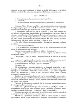 ~ 61 ~
para todo ser que sufre. Añadiendo al cálculo la pérdida del intelecto, en definitiva
mínima: de un individuo sobre cien, la responsabilidad humana se establece así:
CIEN CRIMINALES

1º Ochenta irresponsables, a consecuencia de males físicos.
2º Un alienado.
3º Tan solo diecinueve individuos que gozan de la plenitud de su libre albedrío.
El cirujano Adrien Delmas, – es sabido – aprovechaba las informaciones de su ley
fisiológica, no para apreciar el estado de los criminales enfermos, sino para adivinar las
aflicciones de las personas que amaba con toda su alma generosa y tierna.
En ese momento, observaba a la Sra. de Montigny. La joven mujer tenía las manos calientes, la lengua seca; una trepidación nerviosa sacudía ese cuerpo para el que la
naturaleza ordenaba reposo. Estaba enferma. Los ojos de la muchacha revelaban una
angustia profunda causada, no por el embarazo de la dama, sino por una inquietud moral
que había surgido a consecuencia de largas reflexiones. Las luces suaves y brillantes,
reafirmando una vida doble, habían dado lugar a chispas de fuego.
–¡Oh! señor Delmas, ¡soy muy desgraciada! – dijo de pronto la condesa estallando
en sollozos.
–Ya lo veo, mi querida Léonie.
Ella no paraba de llorar, con las manos sobre los ojos, abandonándose a la explosión de un dolor mucho tiempo soportado.
–Léonie, te pondrás enferma… Piensa en tu hijo… ¡Se valiente!...
La esposa del capitán se levantó, y con el rostro arrugado por el llanto, inclinó
tristemente la cabeza:
–Tenéis razón… Voy a ser madre… No tengo el derecho de afligirme de este modo…
Luego, muy tranquila, tomada por una imperiosa necesidad de encontrar un confidente y un protector, Léonie dirigió una fría mirada sobre el viejo cirujano.
–René me engaña con otra mujer, – dijo ella lentamente.
–No, señora, no.
–He adivinado todo… Una mujer encinta casi no tiene nada ya de mujer; es fea…
los rasgos se hinchan; las carnes se entumecen… Condesa, obrera o campesina, o mendiga o puta, se está horrible… El marido, – si tiene corazón, – ¿no debería comprender
y justificar a la esposa que va a darle un hijo? ¿No debería esperar y amar y respetar
siempre a la esposa que sufre?
Guardaron un momento de silencio, ella con los labios crispados, los ojos ojerosos, espantada de lo que acababa de decir; él, inclinado sobre su sillón y reflexionando
todavía. De vez en cuando, la condesa sacudía la cabeza como para decir: «¡René tiene
una amante, estoy segura!»
Y como el Sr. Delmas no respondía, la Sra. de Montigny, que mordía su pañuelo
de batista para no llorar, continuó:
–Fijaos bien… ¿No valdría más que estuviese muerta, yo y mi hijo?... Mirad… Si
no me habláis, amigo, es que sabéis todo antes que yo, y, temiendo disgustarme, matarme tal vez, os hacíais el ignorante… Es horrible… ¡René es un cobarde!...
Entonces, recobrando toda su presencia de espíritu, el doctor tomó las manos de la
condesa y las mantuvo afectuosamente entre las suyas:
–Querida nija, – permitidme llamaros así, – René tal vez sea culpable; no lo sé; no
quiero saberlo; pero de los que estoy seguro es que pronto lo recuperaréis si él está con-

 