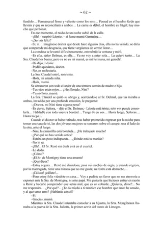 ~ 62 ~
fundido… Permaneced firme y valiente como los sois… Pensad en el bendito fardo que
lleváis y que os reconciliará a ambos… La carne es débil, el hombre es frágil; hay mucho que perdonar.
En ese momento, el ruido de un coche subió de la calle.
–¡Oh! – suspiró Léonie, – si fuese mamá Germaine…
–¿Seríais feliz?
–Sí, sí… Imagínese doctor que desde hace algunos días, ella no ha venido; se diría
que comprende mi desgracia, que tiene vergüenza de verme llorar…
La condesa se levantó dificultosamente, entreabrió la ventana y miró.
–Es ella, señor Delmas, es ella… Ya no voy a estar sola… La quiero tanto… La
Sra. Claudel es buena; pero ya no es mi mamá, es mi hermana, mi gemela!
–Os dejo, Léonie.
–Podéis quedaros, doctor.
–No, os molestaría.
La Sra. Claudel entró, sonriente.
–Hola, mi amada niña.
–Hola, mamá.
Se abrazaron con todo el ardor de una ternura común de madre e hija.
–Tus ojos están rojos… ¿Has llorado, Nini?
–Ya no lloro, mamá.
La Sra. Claudel se quitó su abrigo y, acercándose al Sr. Delmal, que las miraba a
ambas, invadido por una profunda emoción, le preguntó:
–¿Doctor, mi Nini tiene alguna pena?
–Es cierto, Señora, – dijo el Sr. Delmas;– Léonie está triste; solo vos puede consolarla… Habladle con toda vuestra bondad… Tengo fe en vos… Hasta luego, Señoras…
Hasta luego…
Cuando el doctor se hubo retirado, tras haber prometido regresar por la noche para
tomar una taza de té, las dos jóvenes mujeres se sentaron sobre el canapé, una al lado de
la otra, ante el fuego.
–Nini, la canastilla está bordada… ¡He trabajado mucho!
–¿Por qué no has venido antes?
–Estaba un poco indispuesta… ¿Dónde está tu marido?
–No lo sé.
–¡Oh!... El Sr. René sin duda está en el cuartel.
–Lo dudo.
–¿Cómo?
–¡El Sr. de Montigny tiene una amante!
–¿Qué dices?
–Estoy segura… René me abandona; pasa sus noches de orgía, y cuando regresa,
por la madrugada, tiene una mirada que no me gusta; su rostro está deshecho…
–¡Cállate! ¡cállate!...
–Pero estoy feliz viéndote en casa… Voy a pedirte un favor que no me atrevería a
exponer ante la Sra. de Montigny, ni ante papá. Me gustaría que hicieses entrar en razón
a René y hacerle comprender que actúa mal, que es un cobarde. ¿Quieres, dime?... No
me respondes… ¿Por qué?... ¿Te da miedo a ti también ese hombre que tanto he amado,
y al que tanto amo? ¿Hablarás con él?
–Sí.
–Gracias, mamá.
Mientras la Sra. Claudel intentaba consolar a su hijastra, la Srta. Mongibeaux llamaba a la puerta de la Srta. Julietta, la primer actriz del teatro de Limoges.

 
