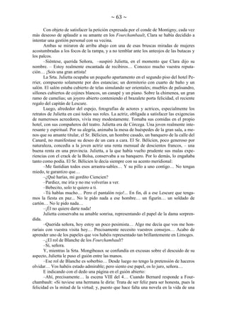 ~ 63 ~
Con objeto de satisfacer la petición expresada por el conde de Montigny, cada vez
más deseoso de aplaudir a su amante en los Fourchambault, Clara se había decidido a
intentar una gestión personal con su vecina.
Ambas se miraron de arriba abajo con una de esas bruscas miradas de mujeres
acostumbradas a los focos de la rampa, y a no temblar ante los anteojos de las butacas y
los palcos.
–Siéntese, querida Señora, –suspiró Julietta, en el momento que Clara dijo su
nombre. – Estoy realmente encantada de recibiros… Conozco mucho vuestra reputación… ¡Sois una gran artista!
La Srta. Julietta ocupaba un pequeño apartamento en el segundo piso del hotel Perrier, compuesto solamente por dos estancias; un dormitorio con cuarto de baño y un
salón. El salón estaba cubierto de telas simulando ser orientales; muebles de palisandro,
sillones cubiertos de cojines blancos, un canapé y un piano. Sobre la chimenea, un gran
ramo de camelias; un joyero abierto conteniendo el brazalete porta felicidad, el reciente
regalo del capitán de Lescure.
Luego, alrededor del espejo, fotografías de actores y actrices, especialmente los
retratos de Julietta en casi todos sus roles. La actriz, obligada a satisfacer las exigencias
de numerosos acreedores, vivía muy modestamente. Tomaba sus comidas en el propio
hotel, con sus compañeros del teatro. Julietta era de Córcega. Una joven realmente interesante y espiritual. Por su alegría, animaba la mesa de huéspedes de la gran sala, a menos que su amante titular, el Sr. Bélicien, un hombre casado, un banquero de la calle del
Canard, no manifestase su deseo de un cara a cara. El Sr. Bélicien, poco generoso por
naturaleza, concedía a la joven actriz una renta mensual de doscientos francos, – una
buena renta en una provincia. Julietta, a la que había vuelto prudente sus malas experiencias con el crack de la Bolsa, conservaba a su banquero. Por lo demás, lo engañaba
tanto como podía. El Sr. Bélicien le decía siempre con su acento meridional:
–Me fastidian todos esos arrastra-sables… Y su pillo a uno contigo… No tengas
miedo, te garantizo que…
–¿Qué harías, mi gordito Ciencien?
–Pardiez, me iría y no me volverías a ver.
–Bebecito, solo te quiero a ti.
–Tú hablas mucho… Pero el pantalón rojo!... En fin, dí a ese Lescure que tengamos la fiesta en paz... No le pido nada a ese hombre… un figurín… un soldado de
cartón… No le pido nada…
–¡Él no quiere darte nada!
Julietta conservaba su amable sonrisa, representando el papel de la dama sorprendida.
–Querida señora, hoy estoy un poco pesimista… Algo me decía que vos me honraríais con vuestra visita hoy… Precisamente necesito vuestros consejos… Acabo de
aprender uno de los papeles que vos habéis representado tan brillantemente en Limoges.
–¿El rol de Blanche de los Fourchambault?
–Sí, señora.
Y, mientras la Srta. Mongibeaux se confundía en excusas sobre el descuido de su
aspecto, Julietta le puso el guión entre las manos.
–Ese rol de Blanche es soberbio… Desde luego no tengo la pretensión de haceros
olvidar… Vos habéis estado admirable; pero siento ese papel, os lo juro, señora…
E indicando con el dedo una página en el guión abierto:
–Ahí, precisamente… la escena VIII del 4… Cuando Bernard responde a Fourchambault: «Si tuviese una hermana le diría: Trata de ser feliz para ser honesta, pues la
felicidad es la mitad de la virtud; y, puesto que hace falta una novela en la vida de una

 