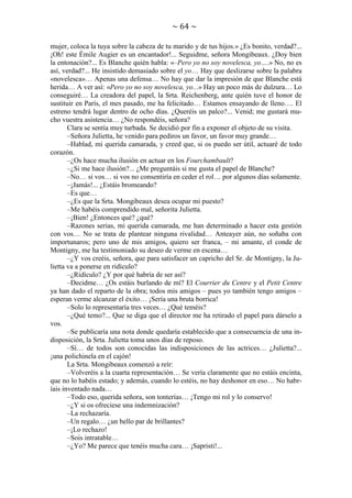 ~ 64 ~
mujer, coloca la tuya sobre la cabeza de tu marido y de tus hijos.» ¿Es bonito, verdad?...
¡Oh! este Émile Augier es un encantador!... Seguidme, señora Mongibeaux. ¿Doy bien
la entonación?... Es Blanche quién habla: «–Pero yo no soy novelesca, yo….» No, no es
así, verdad?... He insistido demasiado sobre el yo… Hay que deslizarse sobre la palabra
«novelesca»… Apenas una defensa… No hay que dar la impresión de que Blanche está
herida… A ver así: «Pero yo no soy novelesca, yo...» Hay un poco más de dulzura… Lo
conseguiré… La creadora del papel, la Srta. Reichenberg, ante quién tuve el honor de
sustituir en París, el mes pasado, me ha felicitado… Estamos ensayando de lleno…. El
estreno tendrá lugar dentro de ocho días. ¿Queréis un palco?... Venid; me gustará mucho vuestra asistencia… ¿No respondéis, señora?
Clara se sentía muy turbada. Se decidió por fin a exponer el objeto de su visita.
–Señora Julietta, he venido para pediros un favor, un favor muy grande…
–Hablad, mi querida camarada, y creed que, si os puedo ser útil, actuaré de todo
corazón.
–¿Os hace mucha ilusión en actuar en los Fourchambault?
–¿Si me hace ilusión?... ¿Me preguntáis si me gusta el papel de Blanche?
–No… si vos… si vos no consentiría en ceder el rol… por algunos días solamente.
–¡Jamás!... ¿Estáis bromeando?
–Es que…
–¿Es que la Srta. Mongibeaux desea ocupar mi puesto?
–Me habéis comprendido mal, señorita Julietta.
–¡Bien! ¿Entonces qué? ¿qué?
–Razones serias, mi querida camarada, me han determinado a hacer esta gestión
con vos… No se trata de plantear ninguna rivalidad… Anteayer aún, no soñaba con
importunaros; pero uno de mis amigos, quiero ser franca, – mi amante, el conde de
Montigny, me ha testimoniado su deseo de verme en escena…
–¿Y vos creéis, señora, que para satisfacer un capricho del Sr. de Montigny, la Julietta va a ponerse en ridículo?
–¿Ridículo? ¿Y por qué habría de ser así?
–Decidme… ¿Os estáis burlando de mí? El Courrier du Centre y el Petit Centre
ya han dado el reparto de la obra; todos mis amigos – pues yo también tengo amigos –
esperan verme alcanzar el éxito… ¡Sería una bruta borrica!
–Solo lo representaría tres veces… ¿Qué teméis?
–¿Qué temo?... Que se diga que el director me ha retirado el papel para dárselo a
vos.
–Se publicaría una nota donde quedaría establecido que a consecuencia de una indisposición, la Srta. Julietta toma unos días de reposo.
–Sí… de todos son conocidas las indisposiciones de las actrices… ¿Julietta?...
¡una polichinela en el cajón!
La Srta. Mongibeaux comenzó a reír:
–Volveréis a la cuarta representación… Se vería claramente que no estáis encinta,
que no lo habéis estado; y además, cuando lo estéis, no hay deshonor en eso… No habríais inventado nada…
–Todo eso, querida señora, son tonterías… ¡Tengo mi rol y lo conservo!
–¿Y si os ofreciese una indemnización?
–La rechazaría.
–Un regalo… ¿un bello par de brillantes?
–¡Lo rechazo!
–Sois intratable…
–¿Yo? Me parece que tenéis mucha cara… ¡Sapristi!...

 