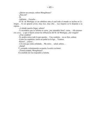 ~ 65 ~
–¿Quiere un consejo, señora Mongibeaux?
–¿Para mí?
–Sí.
–Adelante… Escucho…
–El Sr. de Montigny es un caballero ante el cual todo el mundo se inclina en Limoges… Es un apuesto joven, muy rico, muy chic… Las mujeres se lo disputan a su
esposa…
–¿A dónde queréis llegar, señora?
–A recordaros que la Julietta es corsa, ¿me entendéis bien?, corsa, – ella pronuncia carsa, – y que si hacéis actuar las influencias del Sr. de Montigny, ¡me vengaré!
–¿Una vendetta?
–Sí, podéis reíros todo lo que queráis… Una vendetta… no os fieis, señora.
–Como los españoles, tenéis un puñal en la liga… Veamos.
–Reíros!... ¡reíros!...
–A fe mía que estáis enfadada… Me retiro… salud, señora…
–¡Salud!
Y, cerrando violentamente su puerta, la actriz exclamó:
–¡Tened cuidado, Mongibeaux!
Un estallido de risa respondió a Julietta.

 