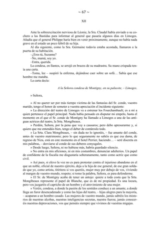~ 67 ~
XII

Ante la sobreexcitación nerviosa de Léonie, la Sra. Claudel había enviado a su cochero a las Bastidas para informar al general que pasaría algunos días en Limoges.
Añadía que el general Philippe haría bien en venir próximamente, aunque no había nada
grave en el estado un poco febril de su hija.
Al día siguiente, como la Sra. Germaine todavía estaba acostada, llamaron a la
puerta de su habitación.
–¿Eres tú, Suzanne?
–No, mamá, soy yo.
–Entra, querida.
La condesa, en llantos, se arrojó en brazos de su madrastra. Su mano crispada tenía una carta.
–Toma, lee – suspiró la enferma, dejándose caer sobre un sofá… Sabía que ese
hombre me mataba.
La carta decía:
A la Señora condesa de Montigny, en su palacete, – Limoges.
» Señora,
» Al no querer ser por más tiempo víctima de las fantasías del Sr. conde, vuestro
marido, tengo el honor de someter a vuestra apreciación el incidente siguiente:
» La dirección del teatro de Limoges va a estrenar los Fourchambault; es a mí a
quien pertenece el papel principal. Nada había pensado en disputar mi empelo, hasta el
momento en el que el Sr. conde de Montigny ha llamado a Limoges a una de las antiguas actrices del teatro, la Srta. Mongibeaux.
» Perdón, Señora, por la pena que voy a causaros; pero debo apresurarme y, si
quiero que me entendáis bien, tengo el deber de contároslo todo.
» La Srta. Clara Mongibeaux, – sin duda no lo ignoráis, – fue amante del conde,
antes de vuestro matrimonio; pero lo que seguramente no sabéis es que esa dama, de
regreso de Niza, está en este momento en el hotel Perrier, haciendo… – seré discreta en
mis palabras, – desviarse al conde de sus deberes conyugales.
» Desde luego, Señora, ni no hubiese más, habría guardado silencio.
» No entra en mis aficiones, ni en mis costumbres, denunciar adulterios. Un papel
de confidente de la fiscalía me disgustaría soberanamente, tanto como actriz que como
civil.
» Así pues, si elevo la voz no es para protestar contra el injurioso abandono en el
que un noble, oficial de nuestro ejército, deja a la hija de ese general, de ese gran soldado que yo, como artista, titiritera si vos queréis, mujer muy por debajo de vos, viviendo
al margen de vuestro mundo, respeto; si tomo la palabra, Señora, es para defenderme.
» El Sr. de Montigny acaba de tener un antojo: quiere a toda costa que la Srta.
Mongibeaux represente el papel de Blanche, que es de mi propiedad. Es una locura,
pero vos juzgaréis el capricho de un hombre y el atrevimiento de una mujer.
» Veréis, condesa, a donde la pasión de los sentidos conduce a un amante, a donde
llega un furor desencadenado y como las hijas del teatro, – hijas alegres para la mayoría,
– acaparan a un hombre casado. Las mujeres de vuestro mundo, jamás sabréis los misterios de nuestras alcobas, nuestras inteligencias secretas, nuestra fuerza; jamás conoceréis nuestras depravaciones, vos que pensáis siempre que vivimos de vuestras migajas.

 
