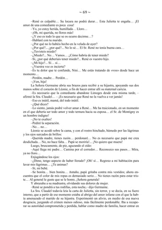 ~ 69 ~
–René es culpable… Su locura no podrá durar… Esta Julietta te engaña… ¡El
amor de una comediante es poca cosa!
–Yo, yo estoy herida, humillada… Lloro…
–¡Oh, mi querida, no llores más!
–¿Y eso es todo lo que se os ocurre decirme…?
–Hablaré con tu marido.
–¿Por qué no lo habéis hecho en la velada de ayer?
–¿Por qué?... ¿por qué?... No lo sé… El Sr. René no tenía buena cara…
–¿Tuvisteis miedo?
–¿Miedo?... No… Vamos… ¿Cómo habría de tener miedo?
–Sí, ¿por qué deberíais tener miedo?... René es vuestro hijo.
–¿Mi hijo?... Sí… sí…
–¿Vuestra voz es incierta?
–Es tu dolor que te confunde, Nini… Me estás tratando de «vos» desde hace un
momento…
–Perdón, madre… Perdón…
–¡Ven, hija!
La Señora Germaine abría sus brazos para recibir a su hijastra, apoyando sus dos
manos sobre el corazón de Léonie, a fin de hacer entrar allí su maternal caricia.
–Es necesario que la comedianta abandone Limoges desde esta misma tarde, –
afirmó la Sra. Claudel… – ¡Es necesario que René no la vuelva a ver jamás!
–Eso es inútil, mamá, del todo inútil.
–¿Qué dices?
–Lo siento, jamás podré volver amar a René… Me ha traicionado, en un momento
en el que debería ser todo amor y todo ternura hacia su esposa… el Sr. de Montigny es
un hombre indigno!
–¡No te exaltes!
–Pediré la separación.
–No… no…
Léonie se acodó sobre la cama, y con el rostro hinchado, húmedo por las lágrimas
y los ojos surcados de brillos:
–Querida madre, tienes razón… perdonaré… No es necesario que papá me crea
desdichada… No, no hace falta… Papá se moriría!... ¡No quiero que muera!
Luego, bruscamente, de pie, aguzando el oído:
–Aquí llega mi padre… Camina por el corredor… Reconozco sus pasos… Mira,
ya no lloro…
Enjugándose los ojos:
–¿Dime, tengo aspecto de haber llorado? ¡Oh! sí… Regreso a mi habitación para
lavar mis lágrimas… ¿Te animas?
–Sí, mi bebé.
–Se bonita… bien bonita… Antaño, papá gritaba contra mis vestidos; ahora encuentra que el color de mis ropas es demasiado serio… No tienes razón para estar triste… Al general le guste que se le honre, ¡Señora generala!
Y abrazaba a su madrastra, olvidando sus dolores de mujer.
–René se pondrá a tus rodillas, esta noche,– dijo Germaine.
La Sra. Claudel todavía leía la carta de Julietta, sin terror, y se decía, en su fuero
interno, que a partir de ese momento estaba al abrigo del amor infame con el que la había amenazado el marido de su hijastra. Experimentó un alivio, en medio de esa nueva
desgracia, juzgando el crimen menos odioso, más fácilmente perdonable. Iba a recuperar su autoridad comprometida y perdida, hablar como madre de familia, hacer entrar en

 