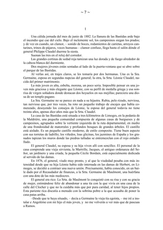 ~7~

I
Una cálida jornada del mes de junio de 1882. La llanura de las Bastidas arde bajo
el incendio que cae del cielo. Bajo el inclemente sol, los campesinos siegan los prados;
y de vez en cuando, un clamor, – sonido de hoces, rodamientos de carretas, arroyos cantarines, trinos de pájaros, voces humanas – clamor confuso, llega hasta el salón dónde el
general Philippe Claudel duerme la siesta.
Suenan las tres en el reloj del corredor.
Las grandes cortinas de sedad roja tamizan una luz dorada y de fuego alrededor de
la cabeza blanca del durmiente.
Dos mujeres jóvenes están sentadas al lado de la puerta-ventana que se abre sobre
el parque de las Bastidas.
Al verlas así, en trajes claros, se les tomaría por dos hermanas. Una es la Sra.
Germaine, esposa en segundas nupcias del general; la otra, la Srta. Léonie Claudel, nacida del primer matrimonio.
La más joven es alta, esbelta, morena, un poco seria. Imposible pensar en una joven más graciosa y más elegante que Léonie, con su perfil de medalla griega y esa sonrisa de virgen soñadora donde destacan dos hoyuelos en sus mejillas; pareciera una diosa de un templo pagano.
La Sra. Germaine no se parece en nada a su hijastra. Rubia, pelo rizado, nerviosa,
tan nerviosa que, por tres veces, ha roto un pequeño trabajo de encajes que había comenzado, desoyendo los consejos de Léonie, la esposa del general todavía no tiene
treinta años, apenas diez años más que la Srta. Claudel.
La casa de las Bastidas está situada a tres kilómetros de Limoges, en la pedanía de
la Maldrière, una pequeña comunidad compuesta de algunas casas de burgueses y de
campesinos, agrupados sobre la vertiente izquierda de la ruta departamental, en medio
de una frondosidad de matorrales y profundos bosques de grandes árboles. El castillo
está aislado. Es un pequeño castillo moderno, de estilo composite. Tiene buen aspecto
con sus torretas de ladrillo; los viñedos, loas glicinas, los jazmines de España y los granados tapizan los muros donde las piedras talladas se entremezclan con el rojo enladrillado.
El general Claudel, su esposa y su hija viven allí con sencillez. El personal de la
casa comprende una vieja sirvienta, la Martrille, Jacques, el antiguo ordenanza del Señor, un jardinero y una criada, la pequeña Cécile Bordain, está especialmente dedicada
al servido de las damas.
En 1876, el general, viudo muy pronto, y al que la viudedad pesaba con más intensidad desde que su hija Léonie había sido internada en las damas de Herbert, en Limoges, se decidió a contraer una nueva unión. Precisamente, había conocido, en un baile dado por el Recaudador de finanzas, a la Srta. Germaine de Maulmont, una huérfana
con una dote de las más mediocres.
El general era rico. La Srta. de Maulmont lo conquistó con su risa y con su gracia
de mujer, estimándose feliz de abandonar a una tía con la que vivía en una casa de la
calle del Clocher y que no la cuidaba más que por pura caridad, al tener hijos propios.
Esta pariente rica discutía a menudo con la sobrina pobre a la que acusaba de poner la
casa patas arriba.
–Desde que te haya situado, – decía a Germaine la vieja tía egoísta, – me iré a instalar e Angolème con mi hijo el más joven, y no me volverás a ver más que de pascuas
a Ramos.

 