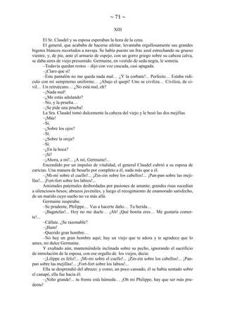 ~ 71 ~
XIII
El Sr. Claudel y su esposa esperaban la hora de la cena.
El general, que acababa de hacerse afeitar, levantaba orgullosamente sus grandes
bigotes blancos recortados a navaja. Se había puesto un frac azul estrechando su grueso
vientre, y, de pie, ante el armario de espejo, con un gorro griego sobre su cabeza calva,
se daba aires de viejo presumido. Germaine, en vestido de seda negra, le sonreía.
–Todavía quedan restos – dijo con voz cascada, casi apagada.
–¡Claro que sí!
–Este pantalón no me queda nada mal… ¿Y la corbata?... Perfecto… Estaba ridículo con mi sempiterno uniforme… ¡Abajo el quepí! Uno se civiliza… Civiliza, de civil… Un retruécano… ¿No está mal, eh?
–¡Nada mal!
–¿Me estás adulando?
–No, y la prueba…
–¡Se pide una prueba!
La Sra. Claudel tomó dulcemente la cabeza del viejo y le besó las dos mejillas.
–¡Más!
–Sí.
–¿Sobre los ojos?
–Sí.
–¿Sobre la oreja?
–Sí.
–¿En la boca?
–¡Sí!
–¡Ahora, a mí!... ¡A mí, Germaine!...
Encendido por un impulso de vitalidad, el general Claudel cubrió a su esposa de
caricias. Una manera de besarlo por completo a él, nada más que a él.
–¡Mi-mi sobre el cuello!... ¡Zin-zin sobre los cabellos!... ¡Pan-pan sobre las mejillas!... ¡Fort-fort sobre los labios!...
Amistades paternales desbordadas por pasiones de amante; grandes risas sucedían
a silenciosos besos; abrazos juveniles, y luego el recogimiento de enamorado satisfecho,
de un marido cuyo sueño no va más allá.
Germaine suspiraba:
–Se prudente, Philippe… Vas a hacerte daño… Tu herida…
–¡Bagatelas!... Hoy no me duele… ¡Ah! ¡Qué bonita eres… Me gustaría comerte!...
–Cállate. ¿Se razonable?
–¡Hum!
–Querido gran hombre…
–No hay un gran hombre aquí; hay un viejo que te adora y te agradece que lo
ames, mi dulce Germaine.
Y exaltado aún, manteniéndola inclinada sobre su pecho, ignorando el sacrificio
de inmolación de la esposa, con ese orgullo de los viejos, decía:
–¡Lilippe es feliz!... ¡Mi-mi sobre el cuello!... ¡Zin-zin sobre los cabellos!... ¡Panpan sobre las mejillas!... ¡Fort-fort sobre los labios!...
Ella se desprendió del abrazo; y como, un poco cansado, él se había sentado sobre
el canapé, ella fue hacia él:
–¡Niño grande!... tu frente está húmeda… ¡Oh mi Philippe, hay que ser más prudente!

 