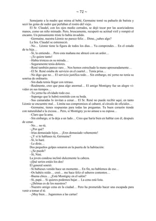 ~ 72 ~
Semejante a la madre que mima al bebé, Germaine tomó su pañuelo de batista y
secó las gotas de sudor que perlaban el rostro del viejo.
El Sr. Claudel, con los ojos medio cerrados, se dejó tocar por las acariciadoras
manos, como un niño mimado. Pero, bruscamente, recuperó su actitud viril y rompió el
encanto. Un pensamiento triste lo había invadido.
–Germaine, nuestra Léonie no parece feliz… Dime, ¿sabes algo?
La Sra. Claudel se estremeció.
–No… Léonie tiene la figura de todos los días… Ya comprendes… En el estado
de tu hija…
–Sí, lo entiendo… Pero esta mañana me abrazó con un ardor…
–¡Te quiere tanto!
–Había tristeza en su mirada…
–Seguramente tenía dolores.
–René también parece raro… Nos hemos estrechado la mano apresuradamente…
–El Sr. René estaba de servicio en el cuartel… Tenía prisa…
–No digo que no… El servicio justifica todo… Sin embargo, mi yerno no tenía su
sonrisa de ordinario.
–Sin duda temía llegar con retraso.
–Realmente, creo que pasa algo anormal… El amigo Montigny fue un alegre vividor en sus tiempos…
–Tu yerno ha olvidado todo eso.
–Supongo que le habrá remitido con su boda.
–Sus camaradas lo invitan a cenar… El Sr. René no puede recibir aquí, en tanto
Léonie se encuentre mal… Limita sus compromisos al cabaret, al círculo de oficiales…
–Germaine, tienes respuestas para todas las preguntas. Tu buen corazón tiende
con naturalidad a la excusa… Pero, si Montigny ya no amase a su esposa…
–Claro que la ama.
–Sin embargo, si la deja a un lado… Creo que haría bien en hablar con él, después
de cenar.
–No… no tú.
–¿Por qué?
–Irías demasiado lejos… ¡Eres demasiado vehemente!
–¿Y si le hablases tú, Germaine?
–Sí, lo haré.
–Le dirás…
Dos pequeños golpes sonaron en la puerta de la habitación:
–¿Se puede?
–Sí, Nini.
La joven condesa inclinó dulcemente la cabeza.
-¡Qué serios estáis los dos!
El general sonrió:
–Si hubieses venido hace un momento… En fin, no hablemos de eso…
–Os habéis reído… creó… me hace feliz el saberos contentos…
–Buena chica… ¿Está Montigny en el salón?
–Sí, papá… Si quieres podemos bajar… La cena está lista.
–¿Delmas es de los nuestros?
–Nuestro amigo cena en la ciudad… Pero ha prometido hacer una escapada para
venir a tomar el té.
–¡Muy bien… Jugaremos a las cartas!

 