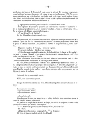 ~ 74 ~
alrededores del pueblo de Goersdorf, para cortar la retirada del enemigo y agruparse,
con el sable en la mano, dispuestos a la carga; lo que no fue hecho en 1870. Yo os pregunto, caballeros, que reflexionéis y me digáis ¿cuál es la ruta a seguir, cuánto tiempo
hará falta a un regimiento de coraceros para llegar lo más rápidamente posible desde las
llanuras de Morsbronn al pueblo de Goersdorf ?»
–¡La pregunta es enorme, pero diabólica! – suspiró el Sr. Claudel.
–Los capitanes de coraceros quedaron tan sorprendidos como tú. Se inclinaron sobre el mapa del estado mayor… Los números bailaban… Todo se nublaba ante ellos…
Ya no estaban allí. El gato les comía la lengua…
–¿Y qué dijo el Sr. de Barthal?
La Sra. Claudel continuó con su lectura:
«El general en jefe se levantó, encolerizado, rojo como un bogavante cocido: Caballeros, –gritó con esa voz vibrante que le conocéis–, les había propuesto a ambos para
el grado de jefe de escuadrón… El general de Barthal es un gentleman de primo cartello…
–El primer escudero de Francia, – afirmó el capitán.
–Un apuesto bailarín, – dijo la joven condesa.
–¡El hombre que mandará los ejércitos de la República, el día de la Revancha! –
exclamó el general Claudel, cuyos ojos se iluminaron con intensas llamas –¡Ah! Germaine, me ha gustado mucho… Gracias…
Pero, en el salón, la conversación discurrió sobre un tema menos serio. La Sra.
Claudel quería disipar las tristezas de los dos jóvenes amados.
En vano, trató de iluminar las sonrisas: el Sr. de Montigny permanecía serio; Léonie siempre estaba sometida bajo el peso de sus angustias. A petición del general, Germaine se puso al piano y cantó un romance, una dulce canción que había cantado siendo
una chiquilla, cuando tenía sueños y que ahora suspiraba aún amorosamente por su
Léonie, la mamá de mañana:
Su frente le dijo: ha nacido para la guerra…
……..
Corrió, voló, se convirtió en general!...

Luego el estribillo cadente que el Sr. Claudel acompañaba con un balanceo de cabeza:
Esperando sobre mis rodillas,
Ángel de ojos azules, dormid;
Ángel de ojos azules, dormid!...

–¡Bravo! ¡bravo!...
Era el doctor Delmas que aparecía en el salón, sin haber sido anunciado, sobre la
punta de los pies para no interrumpir.
El general se dirigió hacia la mesa de juego, del brazo de su yerno. Léonie, daba
órdenes a Suzanne, que dispuso las lámparas:
–Al Sr. Delmas le gusta que el té esté muy fuerte, no lo olvides.
–Sí, señora.
–¿El pastelero ha enviado los pasteles?... ¡Ve al despacho!
El viejo cirujano se inclinó ante la Sra. Claudel:

 