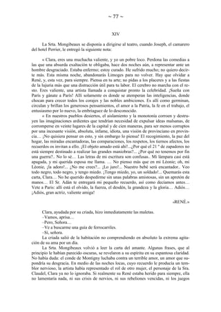~ 77 ~

XIV
La Srta. Mongibeaux se disponía a dirigirse al teatro, cuando Joseph, el camarero
del hotel Perrier, le entregó la siguiente nota:
« Clara, eres una muchacha valiente, y yo un pobre loco. Perdona las comedias a
las que una absurda exaltación te obligaba, hace dos noches aún, a representar ante un
hombre desgraciado. Estaba enfermo; estoy curado. He sufrido mucho; no quiero decirte más. Esta misma noche, abandonarás Limoges para no volver. Hay que olvidar a
René, y, esta vez, para siempre. Piensa en tu arte; no pidas a los placeres y a las fiestas
de la lujuria más que una distracción útil para tu labor. El cerebro no marcha con el resto. Eres valiente, una artista llamada a conquistar pronto la celebridad. ¡Sueña con
París y gánate a París! Allí solamente es donde se atemperan las inteligencias, donde
chocan para crecer todos los corajes y las nobles ambiciones. Es allí como germinan,
circulan y brillan los generosos pensamientos, el amor a la Patria, la fe en el trabajo, el
entusiasmo por lo nuevo, la embriaguez de lo desconocido.
« En nuestros pueblos desiertos, el aislamiento y la monotonía corroen y destruyen las imaginaciones ardientes que tendrían necesidad de expulsar ideas malsanas, de
corromperse en veinte lugares de la capital y de cien maneras, para ser menos corruptos
por una incesante visión, absoluta, infame, idiota, una visión de provinciano en provincia… ¡No quisiera pensar en esto, y sin embargo lo piensa! El recogimiento, la paz del
hogar, las miradas encantadoras, las comparaciones, los respetos, los tiernos afectos, los
recuerdos os invitan a ello. ¡El objeto amado está ahí!...¿Por qué el 21 º de zapadores no
está siempre destinado a realizar las grandes maniobras?... ¿Por qué no tenemos por fin
una guerra?.. No lo sé… Las letras de mi escritura son confusas.. Mi lámpara casi está
apagada, y mi querida esposa me llama. … No pienso más que en mi Léonie; oh, mi
Léonie, ¡la adoro!... ¿No me crees?... ¡Lo juro!... Nuestro bebé será encantador.. Veo
todo negro, todo negro, y tengo miedo. ¡Tengo miedo, yo, un soldado!... Quemarás esta
carta, Clara… No he querido despedirme sin unas palabras amistosas, sin un apretón de
manos… El Sr. Adán te entregará mi pequeño recuerdo, así como decíamos antes…
Vete a Paris: allí está el olvido, la fuerza, el desdén, la grandeza y la gloria… Adiós…
¡Adiós, gran actriz, valiente amiga!
«RENÉ.»

Clara, ayudada por su criada, hizo inmediatamente las maletas.
–Vamos, aprisa…
–Pero, Señora…
–Ve a buscarme una guía de ferrocarriles.
–Sí, señora.
La criada salió de la habitación no comprendiendo en absoluto la extrema agitación de su ama por un día.
La Srta. Mongibeaux volvió a leer la carta del amante. Algunas frases, que al
principio le habían parecido oscuras, se revelaron a su espíritu en su espantosa claridad.
No había duda: el conde de Montigny luchaba contra un terrible amor, un amor que supondría su desgracia. En medio de las noches locas, cuyo recuerdo le producía un temblor nervioso, la artista había representado el rol de otro mujer, el personaje de la Sra.
Claudel, Clara ya no lo ignoraba. Si realmente su René estaba herido para siempre, ella
no lamentaría nada, ni sus crisis de nervios, ni sus rebeliones vencidas, ni los juegos

 