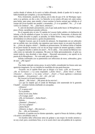 ~ 78 ~
seniles donde el talento de la actriz se había afirmado, donde el pudor de la mujer se
había hundido por completo, y sin una blasfemia.
Pero, tristemente, sacudía la cabeza, con la idea de que el Sr. de Montigny regresaría a su quimera, un día u otro. La fantoche ya no estaría allí para reír, para cantar,
para bailar, para amar, para aturdir y hacer asomar la bestia sensual que aullaba en el
cuerpo del joven hombre tan amable y encantador. ¿Y si se quedaba?.. No… ¿Y si advertía a la condesa?... No… ¿Qué hacer, entonces?...
Y, ante tal desolador pensamiento, con el que nada podía hacer, la Mongibeaux se
puso a llorar, sacudida por grandes sollozos.
En el segundo piso se reía. El capitán de Lescure había subido a la habitación de
Julietta, a fin de saludarla al pasar. La actriz, a la cual el Sr. Pastourette, el director del
teatro, había devuelto su papel, se paseaba, en faldas blancas, muy vivaracha y alegre,
divirtiéndose en esbozar pasos y gestos de pantomima.
–Figúrate Lescure, que en la noche de anteayer, fui despertada con un sobresalto
por un aullido raro, tan extraño, tan espantoso que nunca mujer en un parto ha proferido… ¿Grito de alegría o dolor?... Dudaba en pronunciarme. Se hubiese dicho el ladrido
de un perro herido de muerte o tal vez de un largo suspiro de amante agotado y radiante… ¿Angustia fúnebre o delirio de amor?... No lo sabía… Este animal de Bélicien roncaba como un repicador de campanas. Me puse mi falda apresuradamente; el gritó aumentó todavía, mas desolado o más alegre… Descendí suavemente y me aposté en la
puerta de la Mongibeaux… No veía nada; pero adivinaba…
Julietta continuaba con su pantomima con inflexiones de torso, sobresaltos, giros
de ojos.– ¿Me sigues?
–Sí.
Tras haber indicado ciertas poses, la actriz habló, extendiendo los brazos ante una
aparición imaginaria. Su voz imitaba los maullidos de una gasta buscona.
–Escucha: era el capitán René que se dirigía a la sosia: «¡Oh, mi Germaine!...
¡Oh, mi Germaine!...» La sosia respondió: «¡Señor René!... ¡Señor René!...» René:
«Nanaine!... ¡Nanaine!...» La sosia: «¡Nené!... ¡Nené!...» Voces agónicas o amorosas
muy cansadas… ¡Era grotesco!... ¡Ja!... ¡Ja!...¡Ja! ¡Ja!
De Lescure se levantó bruscamente:
–¡Basta!... ¡Me irritas!... ¡Me pones de los nervios!...
–¡Lo que no impide que el conde de Montigny esté enamorado de la generala
Claudel! – exclamó Julietta estallando en carcajadas.
–¡Silencio!
–¿Y si quiero reír?
–Te lo prohíbo.
–Estoy en mi casa, Señor.
–¡Yo te pago, puta!
–¡Oh, mi Germaine!... ¡Señor René!...
–Julietta…
–¡Nanaine!...¡Nanaine!...
–¡Te voy a golpear!
–¡Señor René!
–¡Silencio, te digo!... ¡Me enervas!...
–No… ¡Oh, mi Germaine!...
Entonces, el capitán con los dientes apretados, agarró el brazo de Julietta y obligó
a la actriz a arrodillarse ante él.
–Un hombre debe reflexionar antes de golpear a una mujer; he tenido amantes y
no soy cruel; pero, escúchame bien, si se te ocurre decir una sola palabra de tu espiona-

 