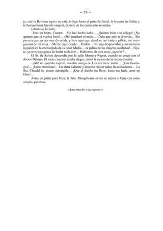~ 79 ~
je, esté tu Bélicien aquí o no esté, te bajo hasta el patio del hotel, te levanto las faldas y
te fustigo hasta hacerte sangrar, delante de los camaradas reunidos.
Julietta se levantó:
–Eres un bruto, Cucure… Me has hecho daño… ¿Quieres bien a tu colega? ¿No
quieres que se vuelva loco?... ¡Oh! guardaré silencio… Creía que esto te divertía… Me
parecía que yo era muy divertida, y hete aquí que viéndote tan triste y pálido, me avergüenzo de mí misa… Me he equivocado… Perdón… No soy despreciable y no merezco
la paliza en la encrucijada de la Edad Media… la paliza de las mujeres adúlteras!... Fíjate, ya no tengo ganas de bailar ni de reír… Hablemos de otra cosa, ¿quieres?...
El Sr. de Selves descendía por la calle Monte-a-Regret, cuando se cruzó con el
doctor Delmas. El viejo cirujano estaba alegre; contó la escena de la reconciliación.
–¡Ah! mi querido capitán, nuestro amigo de Lescure tiene razón… ¿Los fisiólogos?... ¡Unos bromistas!... Un alma valiente y decente resiste todas las tentaciones… La
Sra. Claudel ha estado admirable… ¡Que el diablo me lleve, hasta me haría creer en
Dios!...
Antes de partir para Niza, la Srta. Mongibeaux envió su tarjeta a René con estas
simples palabras:
«Ama mucho a tu esposa.»

 
