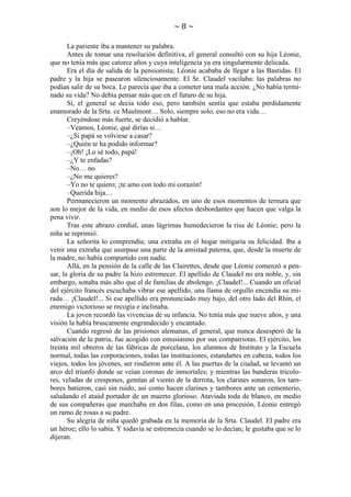 ~8~
La pariente iba a mantener su palabra.
Antes de tomar una resolución definitiva, el general consultó con su hija Léonie,
que no tenía más que catorce años y cuya inteligencia ya era singularmente delicada.
Era el día de salida de la pensionista; Léonie acababa de llegar a las Bastidas. El
padre y la hija se pasearon silenciosamente. El Sr. Claudel vacilaba: las palabras no
podían salir de su boca. Le parecía que iba a cometer una mala acción. ¿No había terminado su vida? No debía pensar más que en el futuro de su hija.
Sí, el general se decía todo eso, pero también sentía que estaba perdidamente
enamorado de la Srta. ce Maulmont… Solo, siempre solo, eso no era vida…
Creyéndose más fuerte, se decidió a hablar.
–Veamos, Léonie, qué dirías si…
–¿Si papá se volviese a casar?
–¿Quién te ha podido informar?
–¡Oh! ¡Lo sé todo, papá!
–¿Y te enfadas?
–No… no
–¿No me quieres?
–Yo no te quiero; ¡te amo con todo mi corazón!
–Querida hija…
Permanecieron un momento abrazados, en uno de esos momentos de ternura que
son lo mejor de la vida, en medio de esos afectos desbordantes que hacen que valga la
pena vivir.
Tras este abrazo cordial, unas lágrimas humedecieron la risa de Léonie; pero la
niña se reprimió.
La señorita lo comprendía; una extraña en el hogar mitigaría su felicidad. Iba a
venir una extraña que usurpase una parte de la amistad paterna, que, desde la muerte de
la madre, no había compartido con nadie.
Allá, en la pensión de la calle de las Clairettes, desde que Léonie comenzó a pensar, la gloria de su padre la hizo estremecer. El apellido de Claudel no era noble, y, sin
embargo, sonaba más alto que el de familias de abolengo. ¡Claudel!... Cuando un oficial
del ejército francés escuchaba vibrar ese apellido, una llama de orgullo encendía su mirada… ¡Claudel!... Si ese apellido era pronunciado muy bajo, del otro lado del Rhin, el
enemigo victorioso se recogía e inclinaba.
La joven recordó las vivencias de su infancia. No tenía más que nueve años, y una
visión la había bruscamente engrandecido y encantado.
Cuando regresó de las prisiones alemanas, el general, que nunca desesperó de la
salvación de la patria, fue acogido con entusiasmo por sus compatriotas. El ejército, los
treinta mil obreros de las fábricas de porcelana, los alumnos de Instituto y la Escuela
normal, todas las corporaciones, todas las instituciones, estandartes en cabeza, todos los
viejos, todos los jóvenes, ser rindieron ante él. A las puertas de la ciudad, se levantó un
arco del triunfo donde se veían coronas de inmortales; y mientras las banderas tricolores, veladas de crespones, gemían al viento de la derrota, los clarines sonaron, los tambores batieron, casi sin ruido, así como hacen clarines y tambores ante un cementerio,
saludando el ataúd portador de un muerto glorioso. Ataviada toda de blanco, en medio
de sus compañeras que marchaba en dos filas, como en una procesión, Léonie entregó
un ramo de rosas a su padre.
Su alegría de niña quedó grabada en la memoria de la Srta. Claudel. El padre era
un héroe; ello lo sabía. Y todavía se estremecía cuando se lo decían; le gustaba que se lo
dijeran.

 
