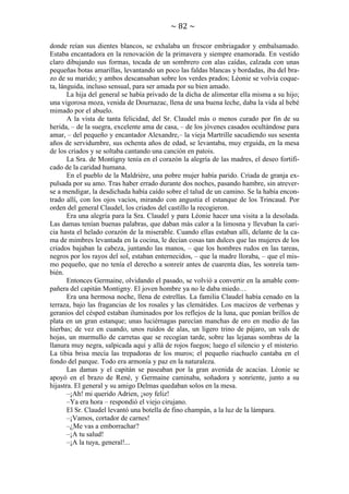 ~ 82 ~
donde reían sus dientes blancos, se exhalaba un frescor embriagador y embalsamado.
Estaba encantadora en la renovación de la primavera y siempre enamorada. En vestido
claro dibujando sus formas, tocada de un sombrero con alas caídas, calzada con unas
pequeñas botas amarillas, levantando un poco las faldas blancas y bordadas, iba del brazo de su marido; y ambos descansaban sobre los verdes prados; Léonie se volvía coqueta, lánguida, incluso sensual, para ser amada por su bien amado.
La hija del general se había privado de la dicha de alimentar ella misma a su hijo;
una vigorosa moza, venida de Dournazac, llena de una buena leche, daba la vida al bebé
mimado por el abuelo.
A la vista de tanta felicidad, del Sr. Claudel más o menos curado por fin de su
herida, – de la suegra, excelente ama de casa, – de los jóvenes casados ocultándose para
amar, – del pequeño y encantador Alexandre,– la vieja Martrille sacudiendo sus sesenta
años de servidumbre, sus ochenta años de edad, se levantaba, muy erguida, en la mesa
de los criados y se soltaba cantando una canción en patois.
La Sra. de Montigny tenía en el corazón la alegría de las madres, el deseo fortificado de la caridad humana.
En el pueblo de la Maldrière, una pobre mujer había parido. Criada de granja expulsada por su amo. Tras haber errado durante dos noches, pasando hambre, sin atreverse a mendigar, la desdichada había caído sobre el talud de un camino. Se la había encontrado allí, con los ojos vacíos, mirando con angustia el estanque de los Trincaud. Por
orden del general Claudel, los criados del castillo la recogieron.
Era una alegría para la Sra. Claudel y para Léonie hacer una visita a la desolada.
Las damas tenían buenas palabras, que daban más calor a la limosna y llevaban la caricia hasta el helado corazón de la miserable. Cuando ellas estaban allí, delante de la cama de mimbres levantada en la cocina, le decían cosas tan dulces que las mujeres de los
criados bajaban la cabeza, juntando las manos, – que los hombres rudos en las tareas,
negros por los rayos del sol, estaban enternecidos, – que la madre lloraba, – que el mismo pequeño, que no tenía el derecho a sonreír antes de cuarenta días, les sonreía también.
Entonces Germaine, olvidando el pasado, se volvió a convertir en la amable compañera del capitán Montigny. El joven hombre ya no le daba miedo…
Era una hermosa noche, llena de estrellas. La familia Claudel había cenado en la
terraza, bajo las fragancias de los rosales y las clemátides. Los macizos de verbenas y
geranios del césped estaban iluminados por los reflejos de la luna, que ponían brillos de
plata en un gran estanque; unas luciérnagas parecían manchas de oro en medio de las
hierbas; de vez en cuando, unos ruidos de alas, un ligero trino de pájaro, un vals de
hojas, un murmullo de carretas que se recogían tarde, sobre las lejanas sombras de la
llanura muy negra, salpicada aquí y allá de rojos fuegos; luego el silencio y el misterio.
La tibia brisa mecía las trepadoras de los muros; el pequeño riachuelo cantaba en el
fondo del parque. Todo era armonía y paz en la naturaleza.
Las damas y el capitán se paseaban por la gran avenida de acacias. Léonie se
apoyó en el brazo de René, y Germaine caminaba, soñadora y sonriente, junto a su
hijastra. El general y su amigo Delmas quedaban solos en la mesa.
–¡Ah! mi querido Adrien, ¡soy feliz!
–Ya era hora – respondió el viejo cirujano.
El Sr. Claudel levantó una botella de fino champán, a la luz de la lámpara.
–¡Vamos, cortador de carnes!
–¿Me vas a emborrachar?
–¡A tu salud!
–¡A la tuya, general!...

 