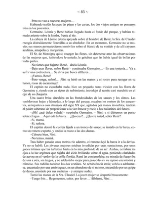 ~ 83 ~
–Pero no veo a nuestras mujeres…
Habiendo traído Jacques las pipas y las cartas, los dos viejos amigos no pensaron
más en los paseantes.
Germaine, Léonie y René habían llegado hasta el fondo del parque, y habían tomado asiento sobre la hierba, frente al río.
La cabeza de Léonie estaba apoyada sobre el hombro de René; la Sra. de Claudel
recogía distraídamente florecillas a su alrededor. En un momento, Germaine no se movió; sus manos permanecieron inmóviles sobre el blanco de su vestido y de allí cayeron
azulinas, amapolas y margaritas.
El Sr. de Montigny quiso recoger las flores, sin detenerse ante las observaciones
de las mujeres que, habiéndose levantado, le gritaban que las había igual de bellas por
todas partes.
–No tienes que bajarte, René,– decía Léonie.
–Deje esas flores, señor René – continuaba Germaine…– Es una tontería… Va a
sufrir una contractura… Se diría que busca alfileres…
–¡Vamos, René!
–Pero venga, señor!... ¡Nini se hirió en las manos y el rostro para recoger en su
honor, rosas de escaramujo!
El capitán no escuchaba nada; hizo un pequeño ramo tricolor con las flores de
Germaine y, riendo con un rictus de sufrimiento, introdujo el ramito casi marchito en el
ojal de su chaqueta.
Una suave brisa circulaba en las frondosidades de los sauces y los olmos. Las
temblorosas hojas y húmedas, a lo largo del parque, rozaban los rostros de los paseantes, semejantes a esos abanicos del siglo XX que, agitados por manos invisibles, tendrán
el poder soberano de proporcionar a la vez frescor y rocío a los bailarines del futuro.
–¡Oh! ¡qué dulce velada!– suspiraba Germaine. – Nini, y si diésemos un paseo
sobre el agua… Aquí está la barca… ¿Quieres?... ¿Quiere usted, señor René?
–Sí, mamá.
–Sí, señora.
El capitán desató la cuerda fijada a un tronco de sauce; se instaló en la barca, como un remero experto, y tendió la mano a las dos damas.
–Cúbrete bien, Nini.
–No temas, mamá.
Tras haber ganado unos metros río adentro, el remero dejó la barca ir a la deriva.
Ya no se habló. Las jóvenes mujeres estaban invadidas por unas sensaciones, por unos
goces íntimos que las turbaban hasta en lo más profundo de su ser. Ambas, cerraban los
ojos a la luz argéntea que bajaba del cielo brillando sobre el agua, poniendo claridades
de aurora en el verdor de la orilla florida. René las contemplaba; su mirada de fuego iba
de una a otra, sin tregua, y se adelantaba mejor para poseerlas en su reposo encantador y
mimoso. Sus rodillas tocaban los dos vestidos. Se echaba hacia atrás; volvía a adelantarse, encantado por una embriaguez, en un abandono de sí mismo, encendido por un golpe
de deseo, asustado por sus audacias – y siempre audaz.
Tomó las manos de la Sra. Claudel. La joven mujer se despertó bruscamente:
–Tengo frío… Regresemos, señor, por favor… Háblame, Nini…

 