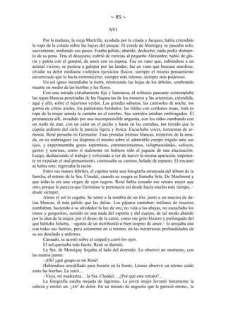 ~ 85 ~
XVI
Por la mañana, la vieja Martrille, ayudada por la criada y Jacques, había extendido
la ropa de la colada sobre las hayas del parque. El conde de Montigny se paseaba solo,
suavemente, midiendo sus pasos. Estaba pálido, abatido, deshecho; nada podía distraerlo de su pena. Tras el desayuno, cubrió de caricias al pequeño Alexandre; habló de gloria y patria con el general, de amor con su esposa. Fue en vano que, subiéndose a un
animal vicioso, se pusiese a galopar por las landas; fue en vano que buscase aturdirse,
olvidar su dolor mediante violentos ejercicios físicos: siempre el mismo pensamiento
encarnizado que lo hacía estremecerse, siempre más intenso, siempre más poderoso.
Un sol ígneo incendiaba la tierra, retorciendo las hojas de los árboles, sembrando
muerte en medio de las hierbas y las flores.
Con una mirada extrañamente fija y luminosa, el solitario paseante contemplaba
las ropas blancas penetradas de las fragancias de los romeros y las artemisas, extendida,
aquí y allá, sobre el lujurioso verdor. Las grandes sábanas, las camisolas de noche, los
gorros de cintas azules, los pantalones bordados, las faldas con cordones rosas, toda es
ropa de la mujer amada le cantaba en el cerebro. Sus sentidos estaban embriagados. Él
permanecía allí, invadido por una incomprensible angustia, con los oídos zumbando con
un ruido de mar, con un calor en el pecho y hasta en las entrañas, tan tórrido que la
cúpula ardiente del cielo le parecía ligera y fresca. Escuchaba voces, tormentas de armonía. René pensaba en Germaine. Esas prendas íntimas blancas, misterios de la amada, en su embriaguez las disponía él mismo sobre el admirable cuerpo erigido ante sus
ojos, y experimentaba goces repentinos, estremecimientos, voluptuosidades, sofocos,
gestos y sonrisas, como si realmente no hubiese sido el juguete de una alucinación.
Luego, deshaciendo el trabajo y volviendo a ver de nuevo la misma aparición, impotente en expulsar el mal pensamiento, continuaba su camino, helado de espanto. El encanto
se había roto; regresaba la razón.
Entre sus manos febriles, el capitán tenía una fotografía arrancada del álbum de la
familia, el retrato de la Sra. Claudel, cuando su suegra se llamaba Srta. De Maulmont y
que todavía era una virgen de ojos negros. René había tomado ese retrato mejor que
otro, porque le parecía que Germaine le pertenecía así desde hacía mucho más tiempo, –
desde siempre.
Ahora el sol lo cegaba. Se sentó a la sombra de un tilo, junto a un macizo de dalias blancas, él más pálido que las dalias. Los pájaros cantaban; millares de insectos
zumbaban, haciendo a su alrededor la luz de oro; no veía a las abejas; no escuchaba los
trinos y gorgoritos, sumido en una nada del espíritu y del cuerpo, de tal modo abatido
por la idea de la mujer, por el deseo de la carne, como ese grito bizarro y prolongado del
que hablaba Julietta, – agonía de un moribundo o bien suspiro de amor,– lo arrojaba aún
con todas sus fuerzas, pero solamente en sí mismo, en las misteriosas profundidades de
su ser desolado y enfermo.
Cansado, se acostó sobre el césped y cerró los ojos.
El sol quemaba más fuerte; René se durmió.
La Sra. de Montigny llegaba al lado del dormido. Lo observó un momento, con
las manos juntas:
–¡Oh! ¡qué guapo es mi René!
Habiéndose arrodillado para besarle en la frente, Léonie observó un retrato caído
entre las hierbas. Lo miró…
–Vaya, mi madrastra… la Sra. Claudel… ¿Por qué este retrato?...
La fotografía estaba mojada de lágrimas. La joven mujer levantó lentamente la
cabeza y emitió un: ¡Ah! de dolor. En un minuto de angustia que le pareció eterno,, la

 