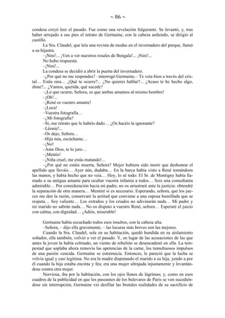 ~ 86 ~
condesa creyó leer el pasado. Fue como una revelación fulgurante. Se levantó, y, tras
haber arrojado a sus pies el retrato de Germaine, con la cabeza ardiendo, se dirigió al
castillo.
La Sra. Claudel, que leía una revista de modas en el invernadero del parque, llamó
a su hijastra.
–¡Nini!... ¡Ven a ver nuestros rosales de Bengala!... ¡Nini!...
No hubo respuesta.
–¡Nini!...
La condesa se decidió a abrir la puerta del invernadero.
–¿Por qué no me respondes? –interrogó Germaine.– Te veía bien a través del cristal… Estás rara… ¿Qué te ocurre?... ¿No quieres hablar?... ¿Acaso te he hecho algo,
dime?... ¿Vamos, querida, qué sucede?
–¡Lo que ocurre, Señora, es que ambas amamos al mismo hombre!
–¡Oh!...
–¡René es vuestro amante!
–¡Loca!
–Vuestra fotografía…
–¿Mi fotografía?
–Sí, ese retrato que le habéis dado… ¿Os hacéis la ignorante?
–Léonie!...
–Os dejo, Señora…
–Hija mía, escúchame…
–¡No!
–Ante Dios, te lo juro…
–¡Mentís!
–¡Niña cruel, me estás matando!...
–¿Por qué no estáis muerta, Señora? Mejor hubiera sido morir que deshonrar el
apellido que lleváis… Ayer aún, dudaba… En la barca había visto a René tomándoos
las manos, y había hecho que no veía… Hoy, lo sé todo: El Sr. de Montigny había llamado a su antigua amante para ocultar vuestra infamia a todos… Sois una comedianta
admirable… Por consideración hacia mi padre, no os arrastraré ante la justicia: obtendré
la separación de otra manera… Mentiré si es necesario. Esperando, señora, que los jueces me den la razón, conservaré la actitud que conviene a una esposa humillada que se
respeta… Soy valiente… Los extraños y los criados no adivinarán nada… Mi padre y
mi marido no sabrán nada… No os disputo a vuestro René, señora… Esperaré el juicio
con calma, con dignidad… ¡Adiós, miserable!
Germaine había escuchado todos esos insultos, con la cabeza alta.
–Señora, – dijo ella gravemente, – las locuras más breves son las mejores.
Cuando la Sra. Claudel, sola en su habitación, quedó hundida en su aislamiento
soñador, ella también, volvió a ver el pasado. Y, en lugar de las acusaciones de las que
antes la joven la había colmado, un viento de rebelión se desencadenó en ella. La tempestad que soplaba ahora removía las apetencias de la carne, los tumultuosos impulsos
de una pasión vencida. Germaine se estremecía. Entonces, le pareció que la lucha se
volvía igual y casi legítima. No era la madre disputando el marido a su hija, yendo a por
él cuando la hija estaba encinta y fea; era una mujer ultrajada injustamente y levantándose contra otra mujer.
Nerviosa, iba por la habitación, con los ojos llenos de lágrimas; y, como en esos
cuadros de la publicidad en que los paseantes de los bulevares de Paris se ven sucediéndose sin interrupción, Germaine vio desfilar las brutales realidades de su sacrificio de

 